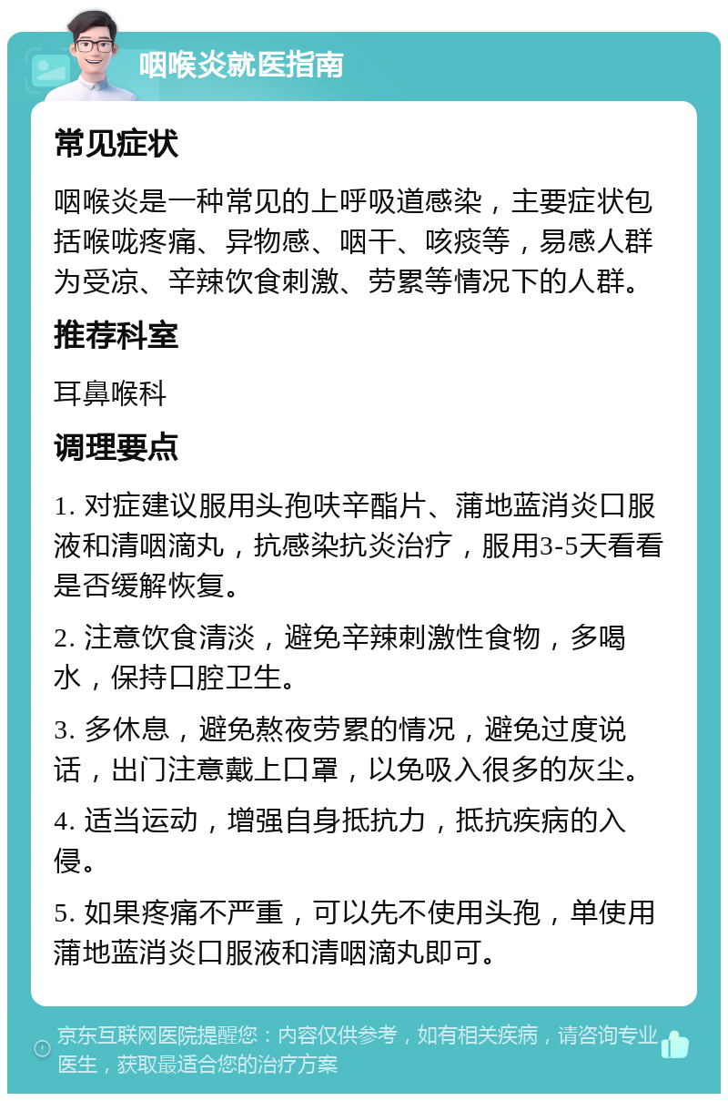 咽喉炎就医指南 常见症状 咽喉炎是一种常见的上呼吸道感染，主要症状包括喉咙疼痛、异物感、咽干、咳痰等，易感人群为受凉、辛辣饮食刺激、劳累等情况下的人群。 推荐科室 耳鼻喉科 调理要点 1. 对症建议服用头孢呋辛酯片、蒲地蓝消炎口服液和清咽滴丸，抗感染抗炎治疗，服用3-5天看看是否缓解恢复。 2. 注意饮食清淡，避免辛辣刺激性食物，多喝水，保持口腔卫生。 3. 多休息，避免熬夜劳累的情况，避免过度说话，出门注意戴上口罩，以免吸入很多的灰尘。 4. 适当运动，增强自身抵抗力，抵抗疾病的入侵。 5. 如果疼痛不严重，可以先不使用头孢，单使用蒲地蓝消炎口服液和清咽滴丸即可。