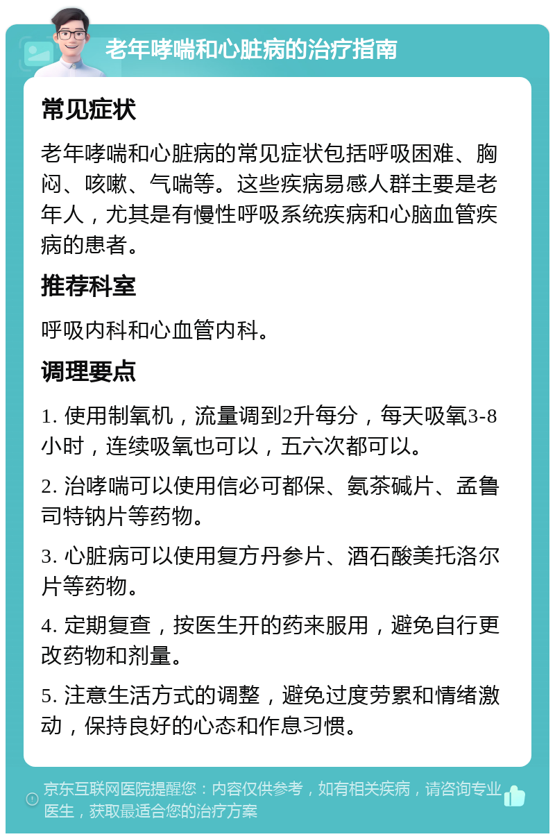 老年哮喘和心脏病的治疗指南 常见症状 老年哮喘和心脏病的常见症状包括呼吸困难、胸闷、咳嗽、气喘等。这些疾病易感人群主要是老年人，尤其是有慢性呼吸系统疾病和心脑血管疾病的患者。 推荐科室 呼吸内科和心血管内科。 调理要点 1. 使用制氧机，流量调到2升每分，每天吸氧3-8小时，连续吸氧也可以，五六次都可以。 2. 治哮喘可以使用信必可都保、氨茶碱片、孟鲁司特钠片等药物。 3. 心脏病可以使用复方丹参片、酒石酸美托洛尔片等药物。 4. 定期复查，按医生开的药来服用，避免自行更改药物和剂量。 5. 注意生活方式的调整，避免过度劳累和情绪激动，保持良好的心态和作息习惯。