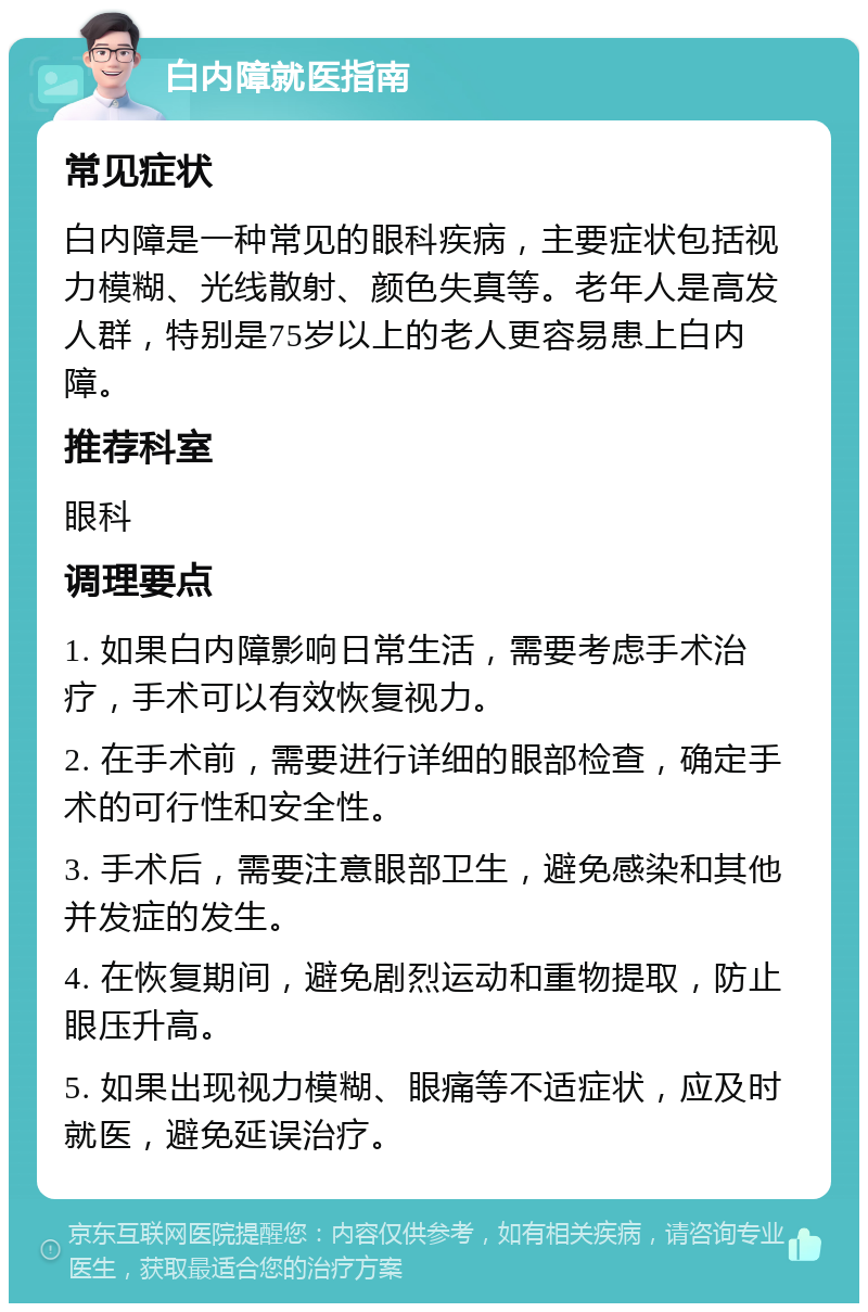 白内障就医指南 常见症状 白内障是一种常见的眼科疾病，主要症状包括视力模糊、光线散射、颜色失真等。老年人是高发人群，特别是75岁以上的老人更容易患上白内障。 推荐科室 眼科 调理要点 1. 如果白内障影响日常生活，需要考虑手术治疗，手术可以有效恢复视力。 2. 在手术前，需要进行详细的眼部检查，确定手术的可行性和安全性。 3. 手术后，需要注意眼部卫生，避免感染和其他并发症的发生。 4. 在恢复期间，避免剧烈运动和重物提取，防止眼压升高。 5. 如果出现视力模糊、眼痛等不适症状，应及时就医，避免延误治疗。