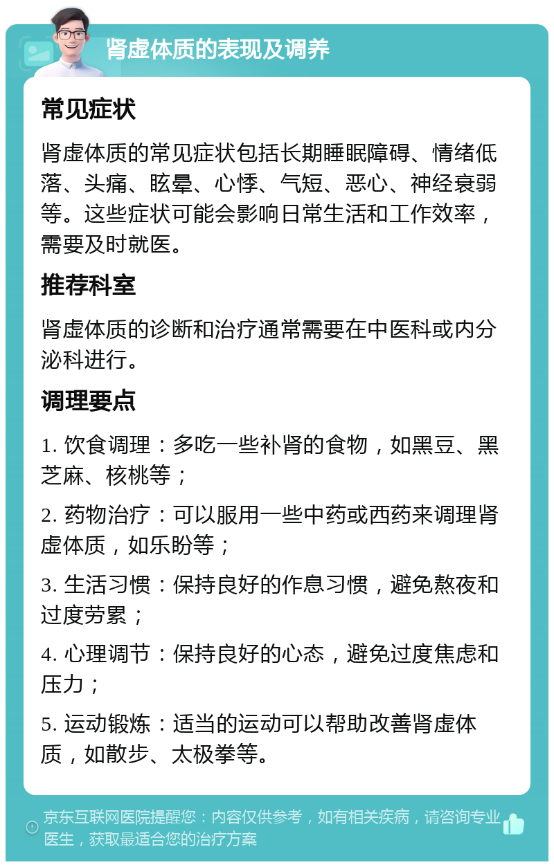 肾虚体质的表现及调养 常见症状 肾虚体质的常见症状包括长期睡眠障碍、情绪低落、头痛、眩晕、心悸、气短、恶心、神经衰弱等。这些症状可能会影响日常生活和工作效率，需要及时就医。 推荐科室 肾虚体质的诊断和治疗通常需要在中医科或内分泌科进行。 调理要点 1. 饮食调理：多吃一些补肾的食物，如黑豆、黑芝麻、核桃等； 2. 药物治疗：可以服用一些中药或西药来调理肾虚体质，如乐盼等； 3. 生活习惯：保持良好的作息习惯，避免熬夜和过度劳累； 4. 心理调节：保持良好的心态，避免过度焦虑和压力； 5. 运动锻炼：适当的运动可以帮助改善肾虚体质，如散步、太极拳等。