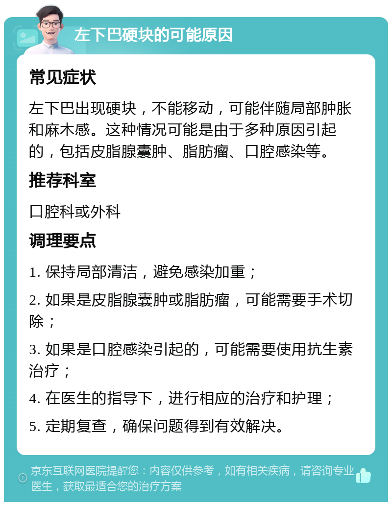 左下巴硬块的可能原因 常见症状 左下巴出现硬块，不能移动，可能伴随局部肿胀和麻木感。这种情况可能是由于多种原因引起的，包括皮脂腺囊肿、脂肪瘤、口腔感染等。 推荐科室 口腔科或外科 调理要点 1. 保持局部清洁，避免感染加重； 2. 如果是皮脂腺囊肿或脂肪瘤，可能需要手术切除； 3. 如果是口腔感染引起的，可能需要使用抗生素治疗； 4. 在医生的指导下，进行相应的治疗和护理； 5. 定期复查，确保问题得到有效解决。