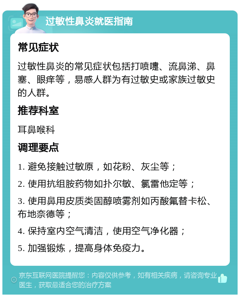 过敏性鼻炎就医指南 常见症状 过敏性鼻炎的常见症状包括打喷嚏、流鼻涕、鼻塞、眼痒等，易感人群为有过敏史或家族过敏史的人群。 推荐科室 耳鼻喉科 调理要点 1. 避免接触过敏原，如花粉、灰尘等； 2. 使用抗组胺药物如扑尔敏、氯雷他定等； 3. 使用鼻用皮质类固醇喷雾剂如丙酸氟替卡松、布地奈德等； 4. 保持室内空气清洁，使用空气净化器； 5. 加强锻炼，提高身体免疫力。