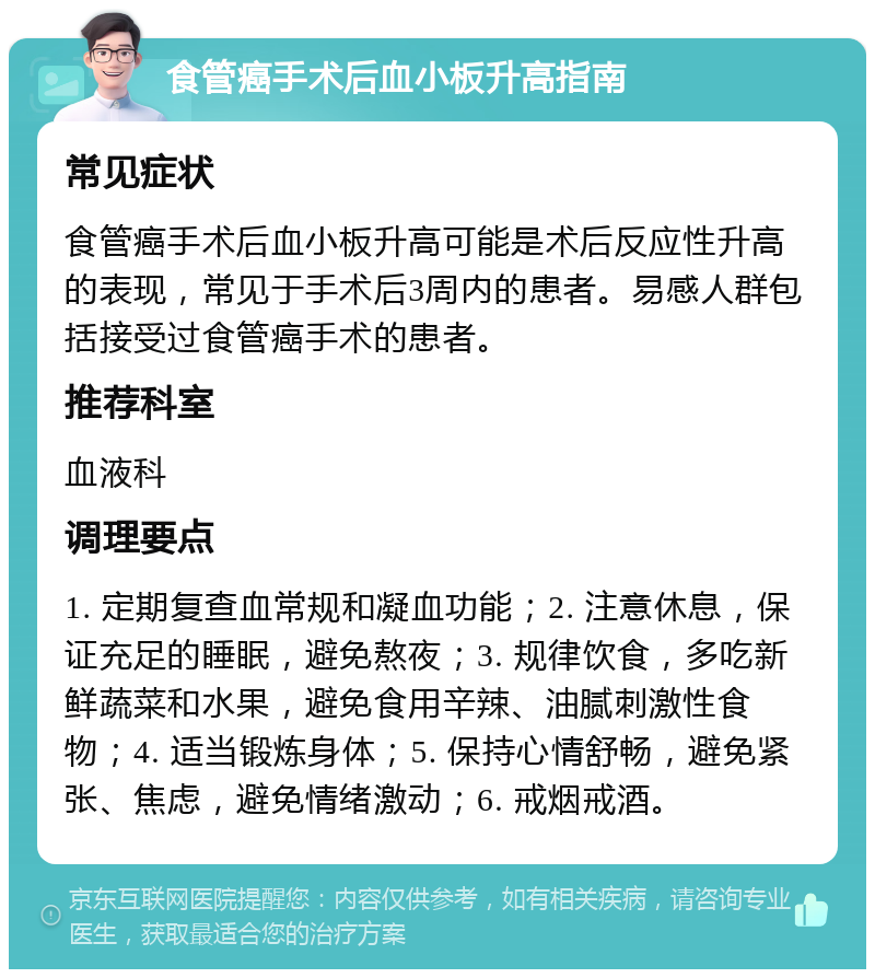 食管癌手术后血小板升高指南 常见症状 食管癌手术后血小板升高可能是术后反应性升高的表现，常见于手术后3周内的患者。易感人群包括接受过食管癌手术的患者。 推荐科室 血液科 调理要点 1. 定期复查血常规和凝血功能；2. 注意休息，保证充足的睡眠，避免熬夜；3. 规律饮食，多吃新鲜蔬菜和水果，避免食用辛辣、油腻刺激性食物；4. 适当锻炼身体；5. 保持心情舒畅，避免紧张、焦虑，避免情绪激动；6. 戒烟戒酒。