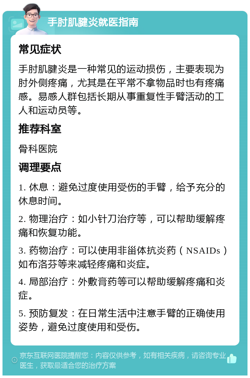 手肘肌腱炎就医指南 常见症状 手肘肌腱炎是一种常见的运动损伤，主要表现为肘外侧疼痛，尤其是在平常不拿物品时也有疼痛感。易感人群包括长期从事重复性手臂活动的工人和运动员等。 推荐科室 骨科医院 调理要点 1. 休息：避免过度使用受伤的手臂，给予充分的休息时间。 2. 物理治疗：如小针刀治疗等，可以帮助缓解疼痛和恢复功能。 3. 药物治疗：可以使用非甾体抗炎药（NSAIDs）如布洛芬等来减轻疼痛和炎症。 4. 局部治疗：外敷膏药等可以帮助缓解疼痛和炎症。 5. 预防复发：在日常生活中注意手臂的正确使用姿势，避免过度使用和受伤。