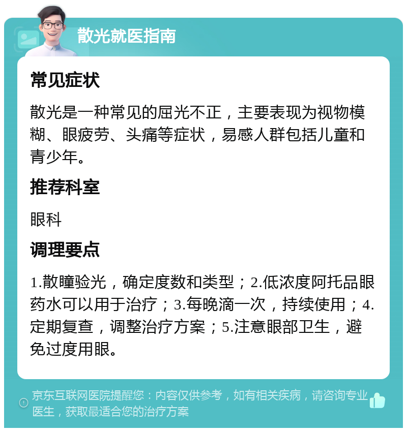 散光就医指南 常见症状 散光是一种常见的屈光不正，主要表现为视物模糊、眼疲劳、头痛等症状，易感人群包括儿童和青少年。 推荐科室 眼科 调理要点 1.散瞳验光，确定度数和类型；2.低浓度阿托品眼药水可以用于治疗；3.每晚滴一次，持续使用；4.定期复查，调整治疗方案；5.注意眼部卫生，避免过度用眼。