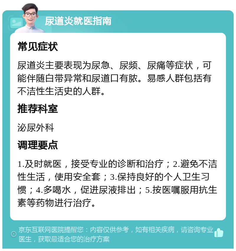 尿道炎就医指南 常见症状 尿道炎主要表现为尿急、尿频、尿痛等症状，可能伴随白带异常和尿道口有脓。易感人群包括有不洁性生活史的人群。 推荐科室 泌尿外科 调理要点 1.及时就医，接受专业的诊断和治疗；2.避免不洁性生活，使用安全套；3.保持良好的个人卫生习惯；4.多喝水，促进尿液排出；5.按医嘱服用抗生素等药物进行治疗。