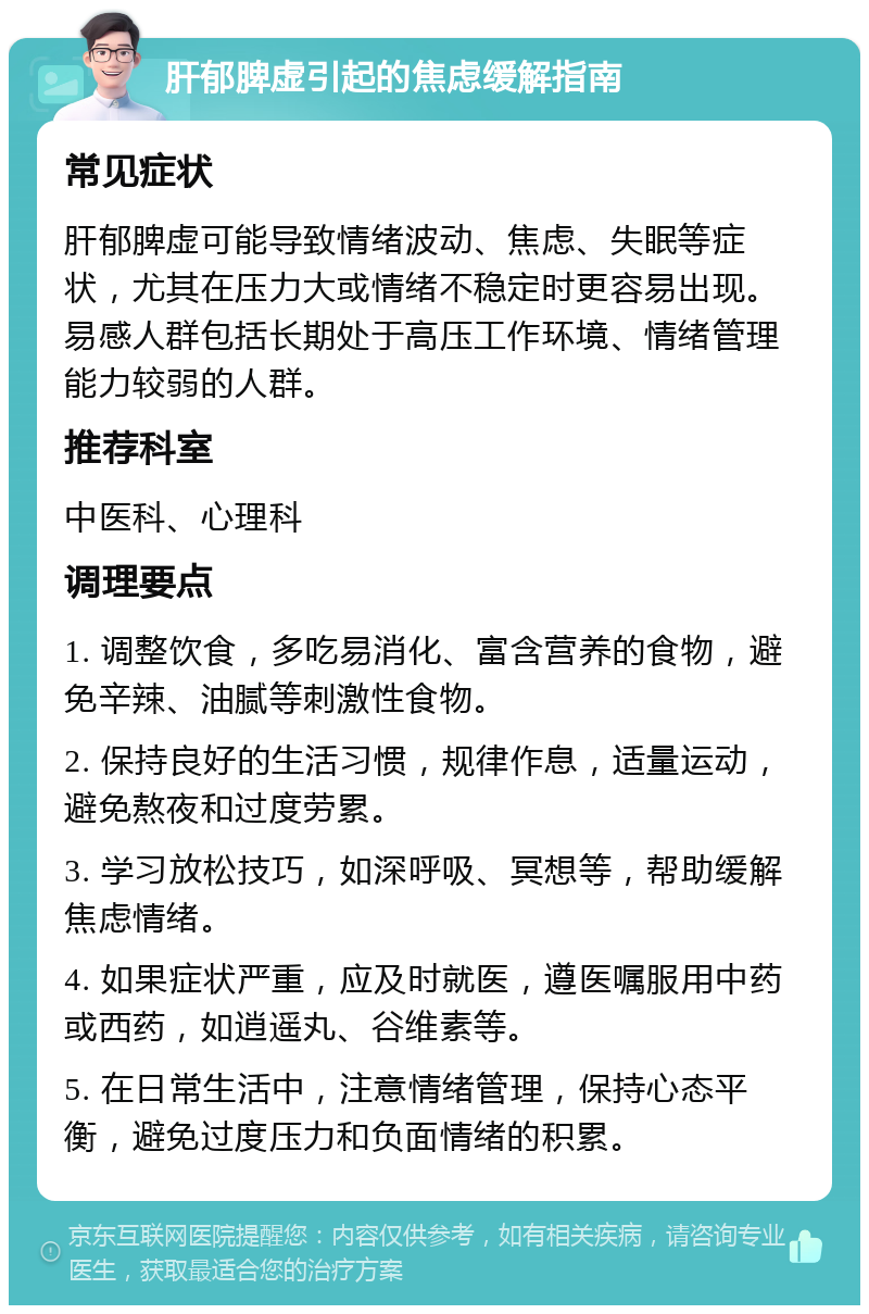 肝郁脾虚引起的焦虑缓解指南 常见症状 肝郁脾虚可能导致情绪波动、焦虑、失眠等症状，尤其在压力大或情绪不稳定时更容易出现。易感人群包括长期处于高压工作环境、情绪管理能力较弱的人群。 推荐科室 中医科、心理科 调理要点 1. 调整饮食，多吃易消化、富含营养的食物，避免辛辣、油腻等刺激性食物。 2. 保持良好的生活习惯，规律作息，适量运动，避免熬夜和过度劳累。 3. 学习放松技巧，如深呼吸、冥想等，帮助缓解焦虑情绪。 4. 如果症状严重，应及时就医，遵医嘱服用中药或西药，如逍遥丸、谷维素等。 5. 在日常生活中，注意情绪管理，保持心态平衡，避免过度压力和负面情绪的积累。