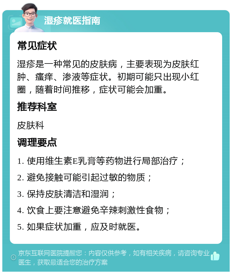 湿疹就医指南 常见症状 湿疹是一种常见的皮肤病，主要表现为皮肤红肿、瘙痒、渗液等症状。初期可能只出现小红圈，随着时间推移，症状可能会加重。 推荐科室 皮肤科 调理要点 1. 使用维生素E乳膏等药物进行局部治疗； 2. 避免接触可能引起过敏的物质； 3. 保持皮肤清洁和湿润； 4. 饮食上要注意避免辛辣刺激性食物； 5. 如果症状加重，应及时就医。