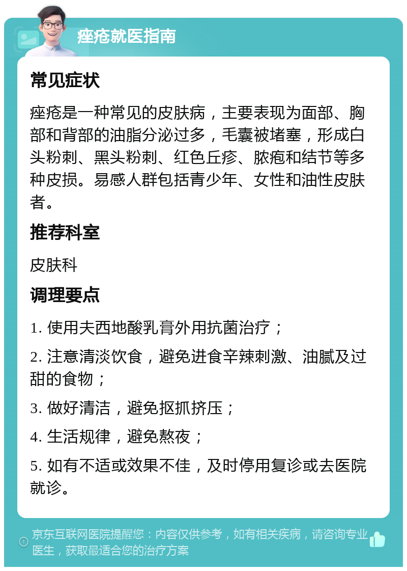 痤疮就医指南 常见症状 痤疮是一种常见的皮肤病，主要表现为面部、胸部和背部的油脂分泌过多，毛囊被堵塞，形成白头粉刺、黑头粉刺、红色丘疹、脓疱和结节等多种皮损。易感人群包括青少年、女性和油性皮肤者。 推荐科室 皮肤科 调理要点 1. 使用夫西地酸乳膏外用抗菌治疗； 2. 注意清淡饮食，避免进食辛辣刺激、油腻及过甜的食物； 3. 做好清洁，避免抠抓挤压； 4. 生活规律，避免熬夜； 5. 如有不适或效果不佳，及时停用复诊或去医院就诊。