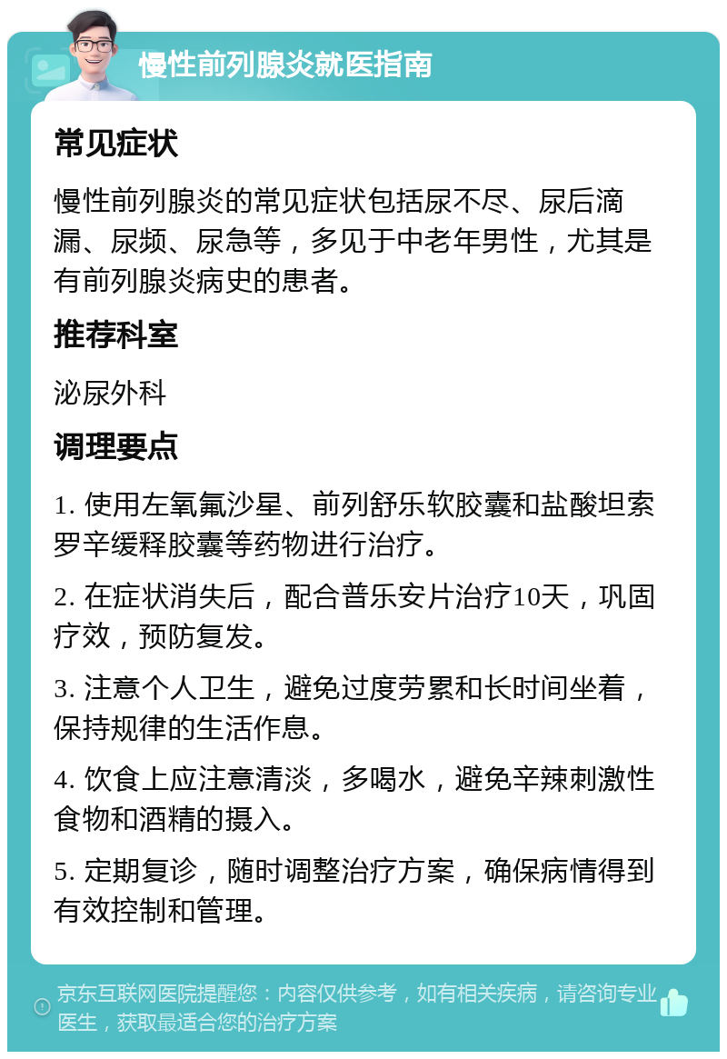 慢性前列腺炎就医指南 常见症状 慢性前列腺炎的常见症状包括尿不尽、尿后滴漏、尿频、尿急等，多见于中老年男性，尤其是有前列腺炎病史的患者。 推荐科室 泌尿外科 调理要点 1. 使用左氧氟沙星、前列舒乐软胶囊和盐酸坦索罗辛缓释胶囊等药物进行治疗。 2. 在症状消失后，配合普乐安片治疗10天，巩固疗效，预防复发。 3. 注意个人卫生，避免过度劳累和长时间坐着，保持规律的生活作息。 4. 饮食上应注意清淡，多喝水，避免辛辣刺激性食物和酒精的摄入。 5. 定期复诊，随时调整治疗方案，确保病情得到有效控制和管理。