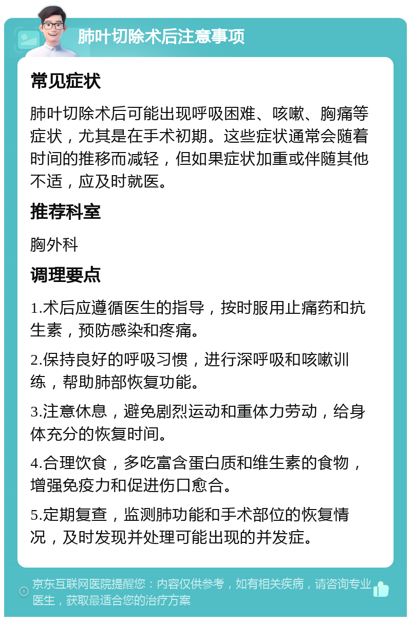 肺叶切除术后注意事项 常见症状 肺叶切除术后可能出现呼吸困难、咳嗽、胸痛等症状，尤其是在手术初期。这些症状通常会随着时间的推移而减轻，但如果症状加重或伴随其他不适，应及时就医。 推荐科室 胸外科 调理要点 1.术后应遵循医生的指导，按时服用止痛药和抗生素，预防感染和疼痛。 2.保持良好的呼吸习惯，进行深呼吸和咳嗽训练，帮助肺部恢复功能。 3.注意休息，避免剧烈运动和重体力劳动，给身体充分的恢复时间。 4.合理饮食，多吃富含蛋白质和维生素的食物，增强免疫力和促进伤口愈合。 5.定期复查，监测肺功能和手术部位的恢复情况，及时发现并处理可能出现的并发症。