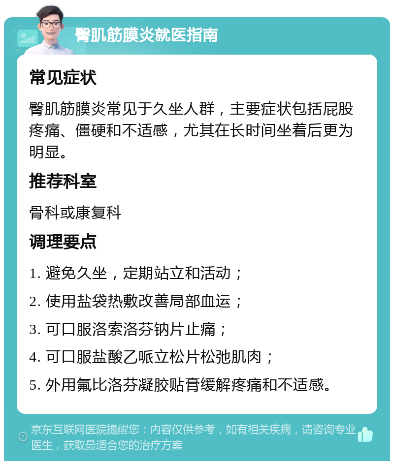 臀肌筋膜炎就医指南 常见症状 臀肌筋膜炎常见于久坐人群，主要症状包括屁股疼痛、僵硬和不适感，尤其在长时间坐着后更为明显。 推荐科室 骨科或康复科 调理要点 1. 避免久坐，定期站立和活动； 2. 使用盐袋热敷改善局部血运； 3. 可口服洛索洛芬钠片止痛； 4. 可口服盐酸乙哌立松片松弛肌肉； 5. 外用氟比洛芬凝胶贴膏缓解疼痛和不适感。