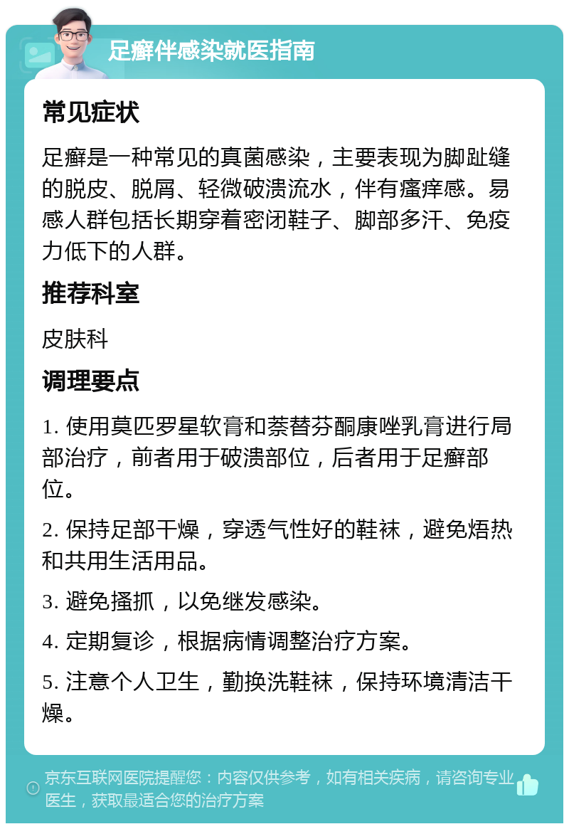 足癣伴感染就医指南 常见症状 足癣是一种常见的真菌感染，主要表现为脚趾缝的脱皮、脱屑、轻微破溃流水，伴有瘙痒感。易感人群包括长期穿着密闭鞋子、脚部多汗、免疫力低下的人群。 推荐科室 皮肤科 调理要点 1. 使用莫匹罗星软膏和萘替芬酮康唑乳膏进行局部治疗，前者用于破溃部位，后者用于足癣部位。 2. 保持足部干燥，穿透气性好的鞋袜，避免焐热和共用生活用品。 3. 避免搔抓，以免继发感染。 4. 定期复诊，根据病情调整治疗方案。 5. 注意个人卫生，勤换洗鞋袜，保持环境清洁干燥。