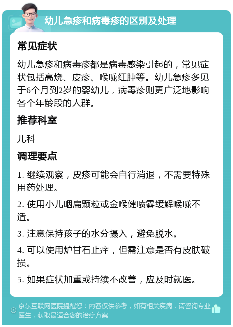 幼儿急疹和病毒疹的区别及处理 常见症状 幼儿急疹和病毒疹都是病毒感染引起的，常见症状包括高烧、皮疹、喉咙红肿等。幼儿急疹多见于6个月到2岁的婴幼儿，病毒疹则更广泛地影响各个年龄段的人群。 推荐科室 儿科 调理要点 1. 继续观察，皮疹可能会自行消退，不需要特殊用药处理。 2. 使用小儿咽扁颗粒或金喉健喷雾缓解喉咙不适。 3. 注意保持孩子的水分摄入，避免脱水。 4. 可以使用炉甘石止痒，但需注意是否有皮肤破损。 5. 如果症状加重或持续不改善，应及时就医。