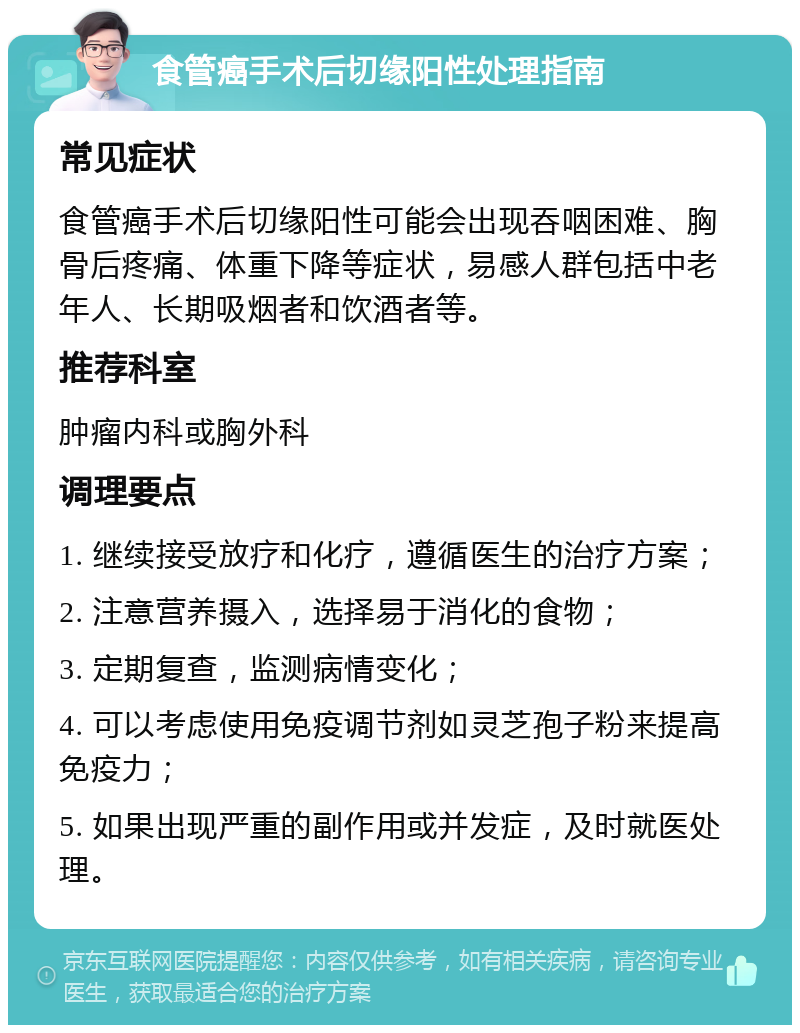 食管癌手术后切缘阳性处理指南 常见症状 食管癌手术后切缘阳性可能会出现吞咽困难、胸骨后疼痛、体重下降等症状，易感人群包括中老年人、长期吸烟者和饮酒者等。 推荐科室 肿瘤内科或胸外科 调理要点 1. 继续接受放疗和化疗，遵循医生的治疗方案； 2. 注意营养摄入，选择易于消化的食物； 3. 定期复查，监测病情变化； 4. 可以考虑使用免疫调节剂如灵芝孢子粉来提高免疫力； 5. 如果出现严重的副作用或并发症，及时就医处理。