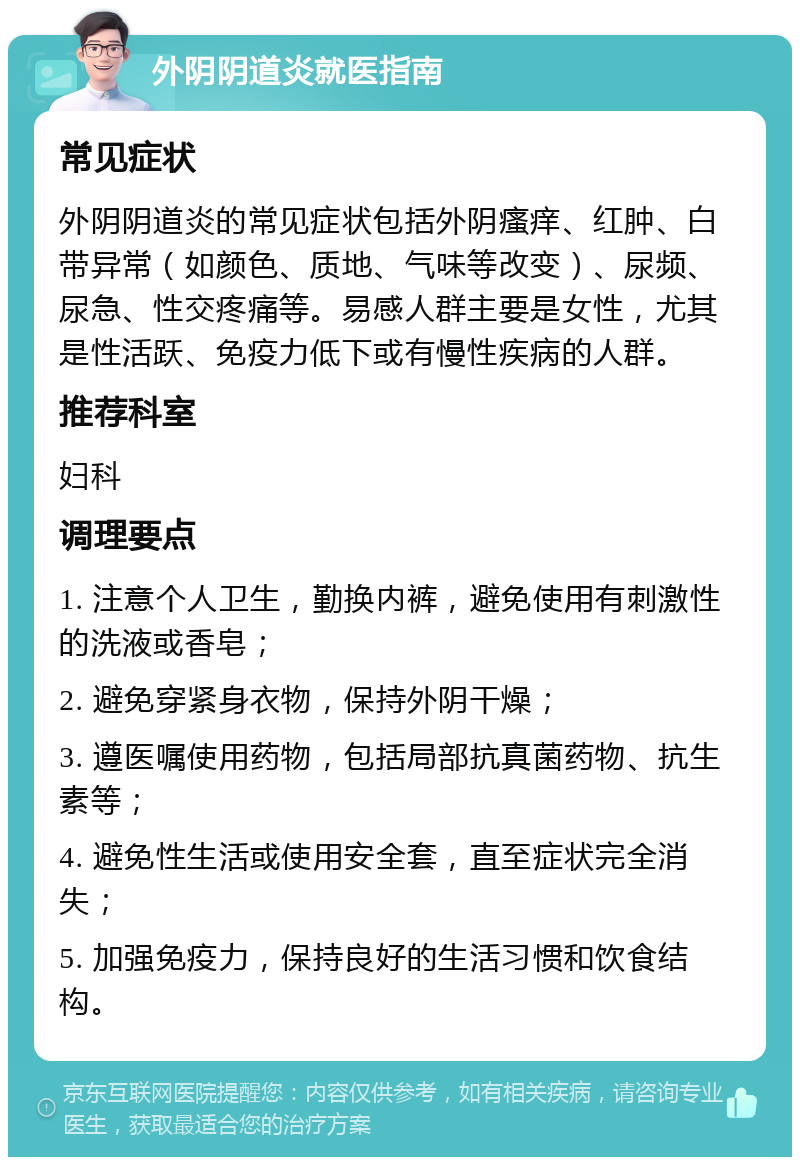 外阴阴道炎就医指南 常见症状 外阴阴道炎的常见症状包括外阴瘙痒、红肿、白带异常（如颜色、质地、气味等改变）、尿频、尿急、性交疼痛等。易感人群主要是女性，尤其是性活跃、免疫力低下或有慢性疾病的人群。 推荐科室 妇科 调理要点 1. 注意个人卫生，勤换内裤，避免使用有刺激性的洗液或香皂； 2. 避免穿紧身衣物，保持外阴干燥； 3. 遵医嘱使用药物，包括局部抗真菌药物、抗生素等； 4. 避免性生活或使用安全套，直至症状完全消失； 5. 加强免疫力，保持良好的生活习惯和饮食结构。