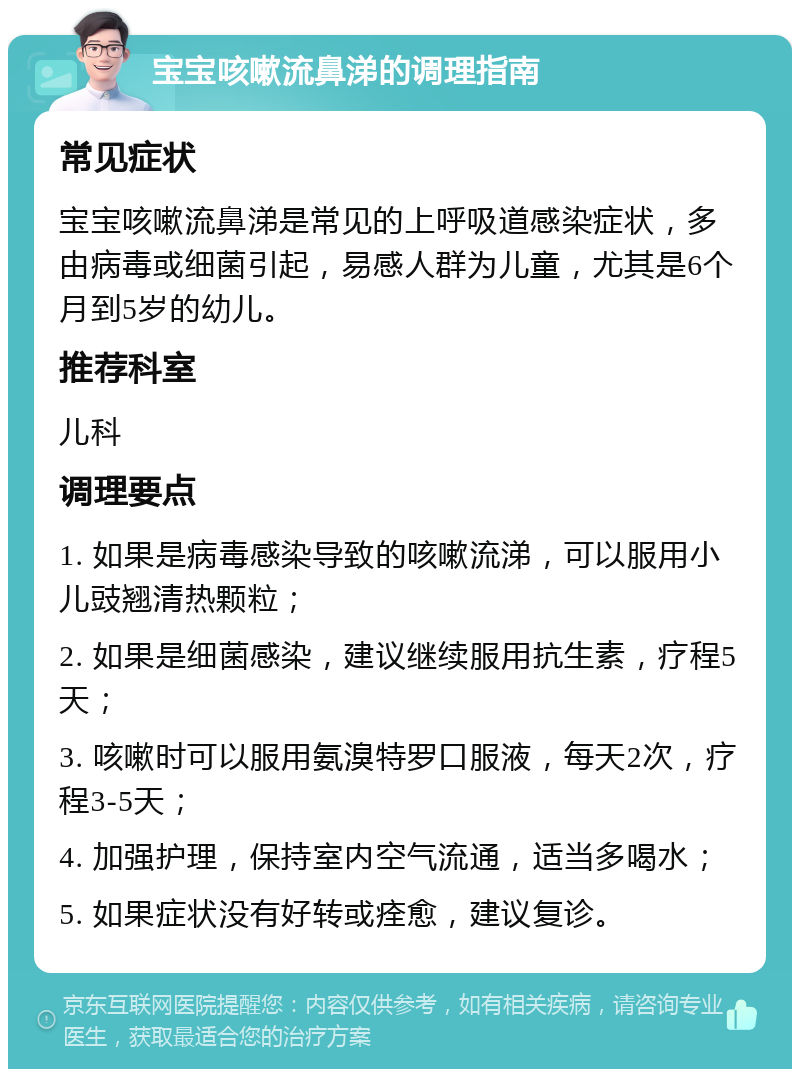 宝宝咳嗽流鼻涕的调理指南 常见症状 宝宝咳嗽流鼻涕是常见的上呼吸道感染症状，多由病毒或细菌引起，易感人群为儿童，尤其是6个月到5岁的幼儿。 推荐科室 儿科 调理要点 1. 如果是病毒感染导致的咳嗽流涕，可以服用小儿豉翘清热颗粒； 2. 如果是细菌感染，建议继续服用抗生素，疗程5天； 3. 咳嗽时可以服用氨溴特罗口服液，每天2次，疗程3-5天； 4. 加强护理，保持室内空气流通，适当多喝水； 5. 如果症状没有好转或痊愈，建议复诊。