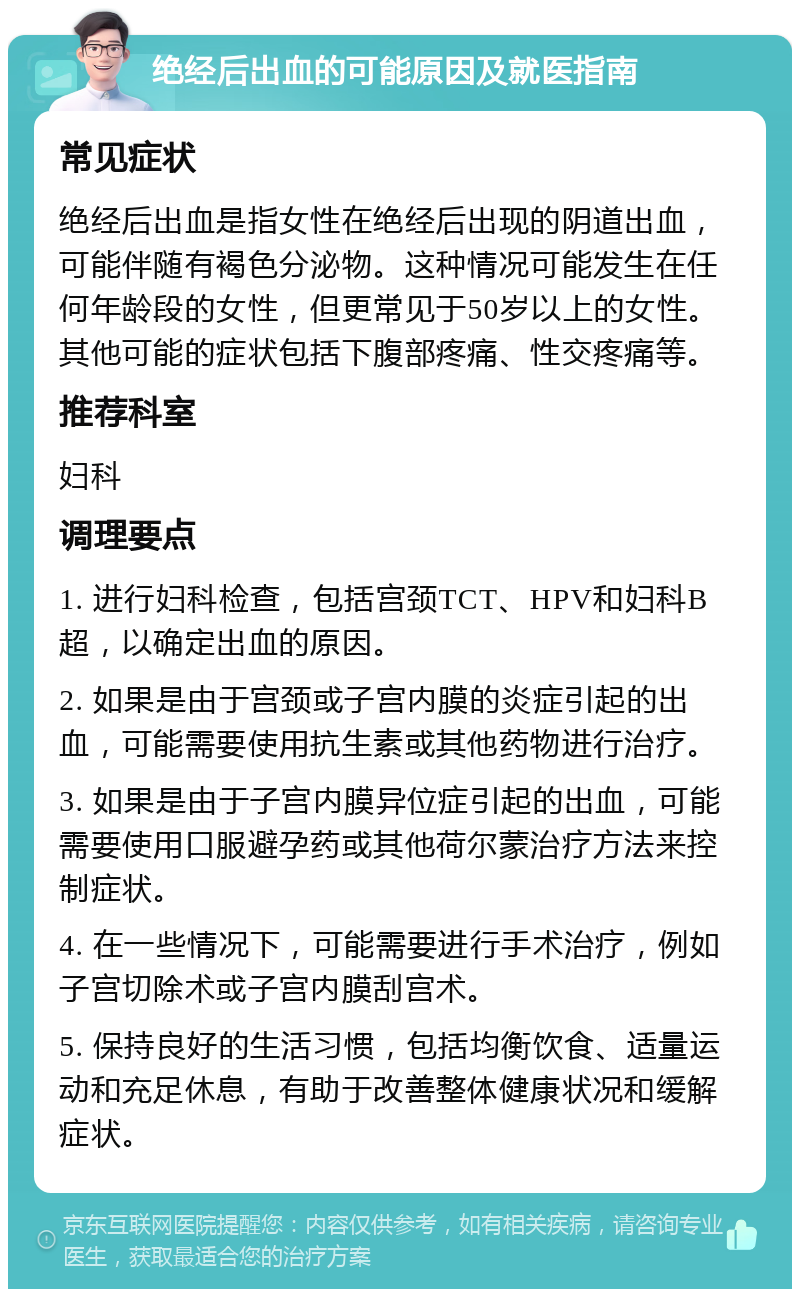 绝经后出血的可能原因及就医指南 常见症状 绝经后出血是指女性在绝经后出现的阴道出血，可能伴随有褐色分泌物。这种情况可能发生在任何年龄段的女性，但更常见于50岁以上的女性。其他可能的症状包括下腹部疼痛、性交疼痛等。 推荐科室 妇科 调理要点 1. 进行妇科检查，包括宫颈TCT、HPV和妇科B超，以确定出血的原因。 2. 如果是由于宫颈或子宫内膜的炎症引起的出血，可能需要使用抗生素或其他药物进行治疗。 3. 如果是由于子宫内膜异位症引起的出血，可能需要使用口服避孕药或其他荷尔蒙治疗方法来控制症状。 4. 在一些情况下，可能需要进行手术治疗，例如子宫切除术或子宫内膜刮宫术。 5. 保持良好的生活习惯，包括均衡饮食、适量运动和充足休息，有助于改善整体健康状况和缓解症状。