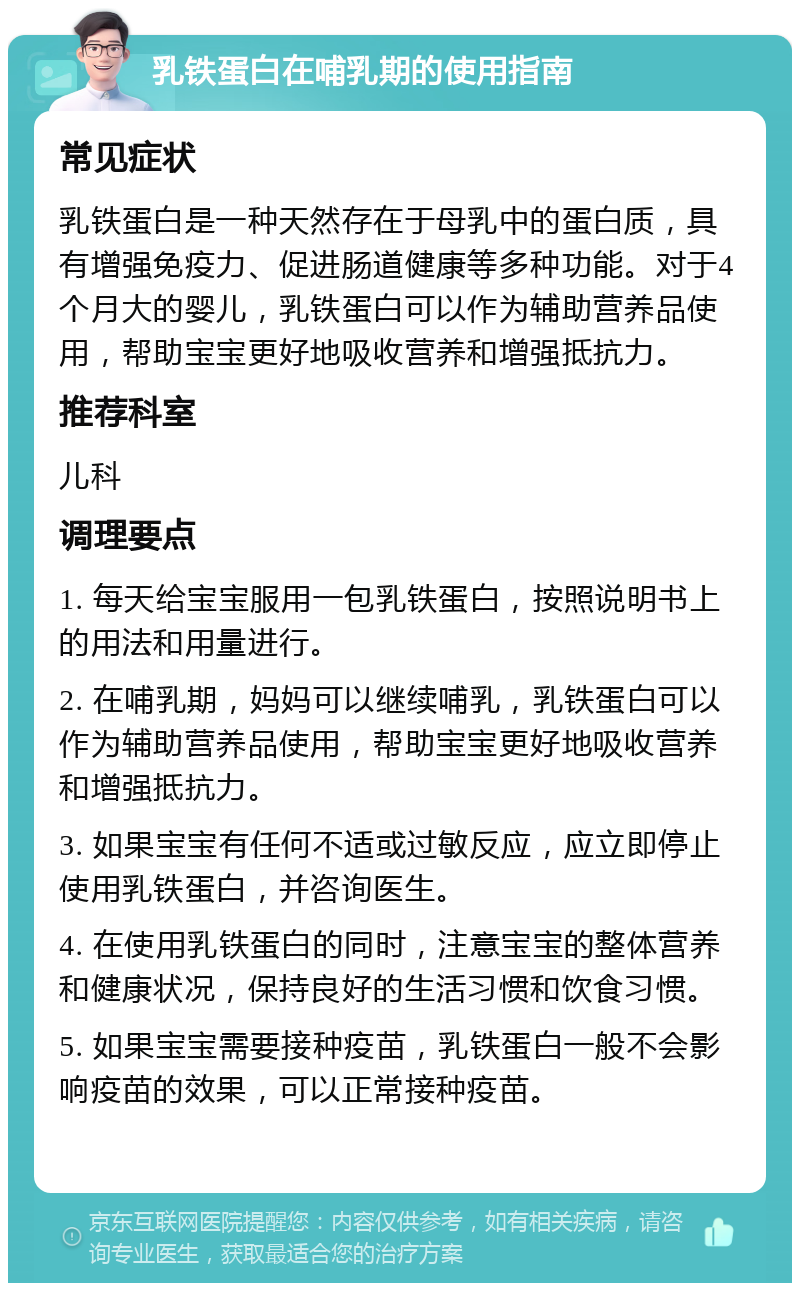 乳铁蛋白在哺乳期的使用指南 常见症状 乳铁蛋白是一种天然存在于母乳中的蛋白质，具有增强免疫力、促进肠道健康等多种功能。对于4个月大的婴儿，乳铁蛋白可以作为辅助营养品使用，帮助宝宝更好地吸收营养和增强抵抗力。 推荐科室 儿科 调理要点 1. 每天给宝宝服用一包乳铁蛋白，按照说明书上的用法和用量进行。 2. 在哺乳期，妈妈可以继续哺乳，乳铁蛋白可以作为辅助营养品使用，帮助宝宝更好地吸收营养和增强抵抗力。 3. 如果宝宝有任何不适或过敏反应，应立即停止使用乳铁蛋白，并咨询医生。 4. 在使用乳铁蛋白的同时，注意宝宝的整体营养和健康状况，保持良好的生活习惯和饮食习惯。 5. 如果宝宝需要接种疫苗，乳铁蛋白一般不会影响疫苗的效果，可以正常接种疫苗。