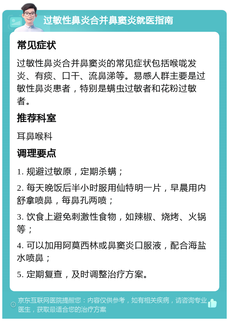 过敏性鼻炎合并鼻窦炎就医指南 常见症状 过敏性鼻炎合并鼻窦炎的常见症状包括喉咙发炎、有痰、口干、流鼻涕等。易感人群主要是过敏性鼻炎患者，特别是螨虫过敏者和花粉过敏者。 推荐科室 耳鼻喉科 调理要点 1. 规避过敏原，定期杀螨； 2. 每天晚饭后半小时服用仙特明一片，早晨用内舒拿喷鼻，每鼻孔两喷； 3. 饮食上避免刺激性食物，如辣椒、烧烤、火锅等； 4. 可以加用阿莫西林或鼻窦炎口服液，配合海盐水喷鼻； 5. 定期复查，及时调整治疗方案。