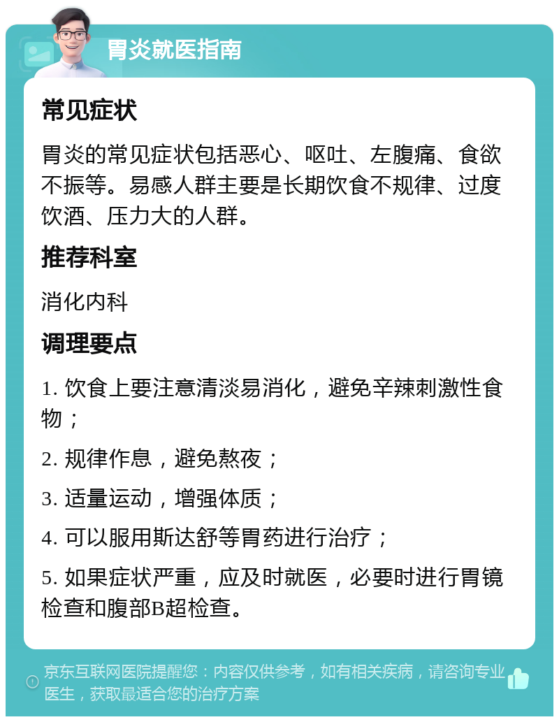 胃炎就医指南 常见症状 胃炎的常见症状包括恶心、呕吐、左腹痛、食欲不振等。易感人群主要是长期饮食不规律、过度饮酒、压力大的人群。 推荐科室 消化内科 调理要点 1. 饮食上要注意清淡易消化，避免辛辣刺激性食物； 2. 规律作息，避免熬夜； 3. 适量运动，增强体质； 4. 可以服用斯达舒等胃药进行治疗； 5. 如果症状严重，应及时就医，必要时进行胃镜检查和腹部B超检查。