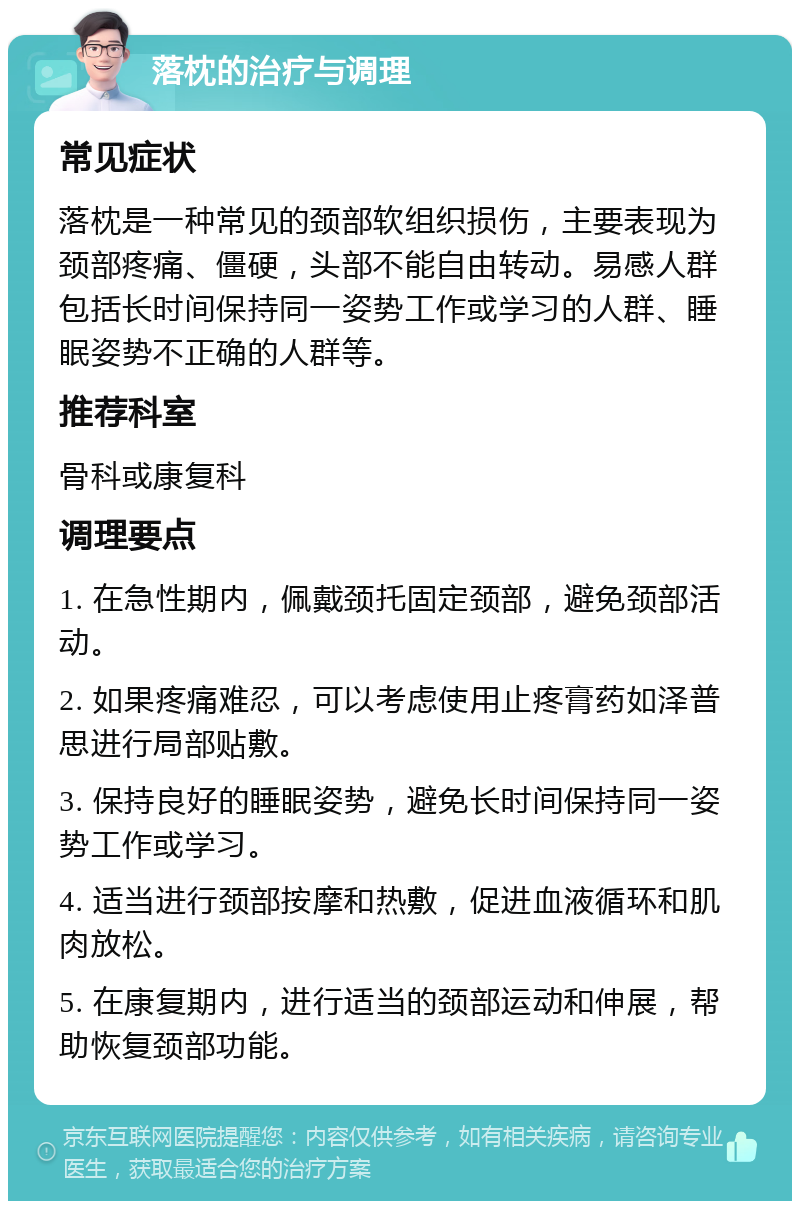 落枕的治疗与调理 常见症状 落枕是一种常见的颈部软组织损伤，主要表现为颈部疼痛、僵硬，头部不能自由转动。易感人群包括长时间保持同一姿势工作或学习的人群、睡眠姿势不正确的人群等。 推荐科室 骨科或康复科 调理要点 1. 在急性期内，佩戴颈托固定颈部，避免颈部活动。 2. 如果疼痛难忍，可以考虑使用止疼膏药如泽普思进行局部贴敷。 3. 保持良好的睡眠姿势，避免长时间保持同一姿势工作或学习。 4. 适当进行颈部按摩和热敷，促进血液循环和肌肉放松。 5. 在康复期内，进行适当的颈部运动和伸展，帮助恢复颈部功能。