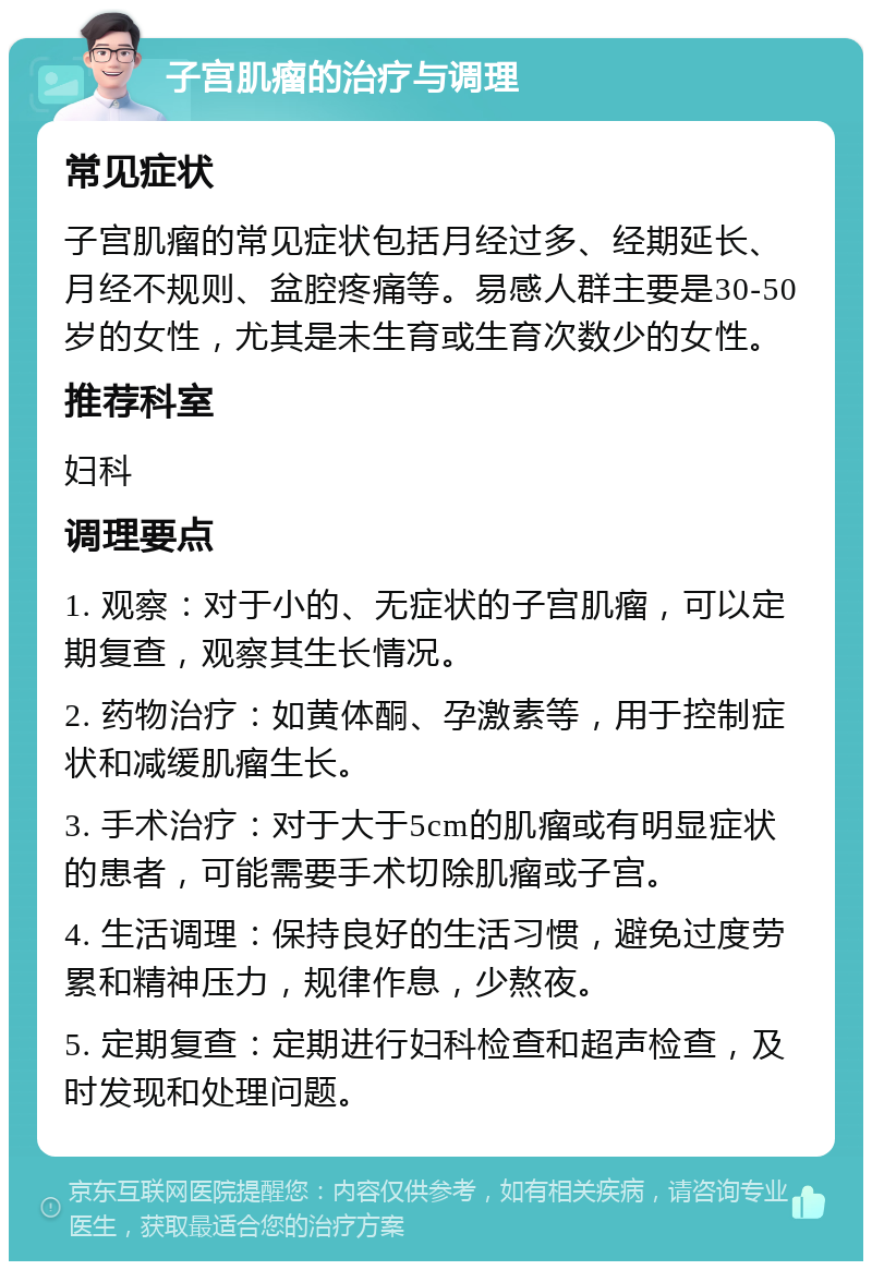 子宫肌瘤的治疗与调理 常见症状 子宫肌瘤的常见症状包括月经过多、经期延长、月经不规则、盆腔疼痛等。易感人群主要是30-50岁的女性，尤其是未生育或生育次数少的女性。 推荐科室 妇科 调理要点 1. 观察：对于小的、无症状的子宫肌瘤，可以定期复查，观察其生长情况。 2. 药物治疗：如黄体酮、孕激素等，用于控制症状和减缓肌瘤生长。 3. 手术治疗：对于大于5cm的肌瘤或有明显症状的患者，可能需要手术切除肌瘤或子宫。 4. 生活调理：保持良好的生活习惯，避免过度劳累和精神压力，规律作息，少熬夜。 5. 定期复查：定期进行妇科检查和超声检查，及时发现和处理问题。