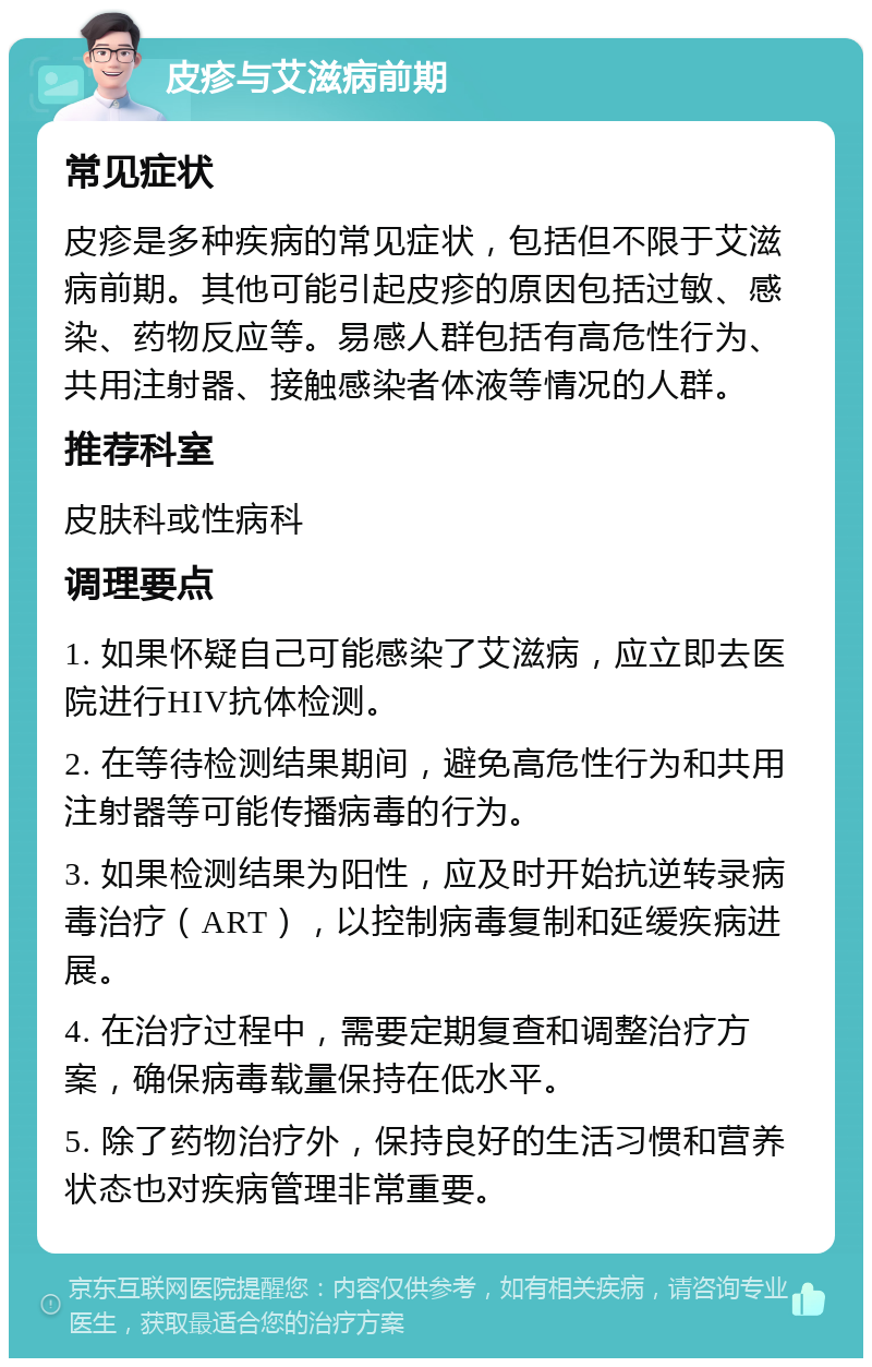 皮疹与艾滋病前期 常见症状 皮疹是多种疾病的常见症状，包括但不限于艾滋病前期。其他可能引起皮疹的原因包括过敏、感染、药物反应等。易感人群包括有高危性行为、共用注射器、接触感染者体液等情况的人群。 推荐科室 皮肤科或性病科 调理要点 1. 如果怀疑自己可能感染了艾滋病，应立即去医院进行HIV抗体检测。 2. 在等待检测结果期间，避免高危性行为和共用注射器等可能传播病毒的行为。 3. 如果检测结果为阳性，应及时开始抗逆转录病毒治疗（ART），以控制病毒复制和延缓疾病进展。 4. 在治疗过程中，需要定期复查和调整治疗方案，确保病毒载量保持在低水平。 5. 除了药物治疗外，保持良好的生活习惯和营养状态也对疾病管理非常重要。