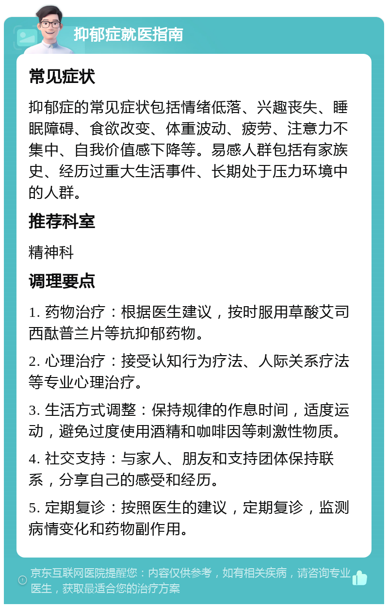 抑郁症就医指南 常见症状 抑郁症的常见症状包括情绪低落、兴趣丧失、睡眠障碍、食欲改变、体重波动、疲劳、注意力不集中、自我价值感下降等。易感人群包括有家族史、经历过重大生活事件、长期处于压力环境中的人群。 推荐科室 精神科 调理要点 1. 药物治疗：根据医生建议，按时服用草酸艾司西酞普兰片等抗抑郁药物。 2. 心理治疗：接受认知行为疗法、人际关系疗法等专业心理治疗。 3. 生活方式调整：保持规律的作息时间，适度运动，避免过度使用酒精和咖啡因等刺激性物质。 4. 社交支持：与家人、朋友和支持团体保持联系，分享自己的感受和经历。 5. 定期复诊：按照医生的建议，定期复诊，监测病情变化和药物副作用。