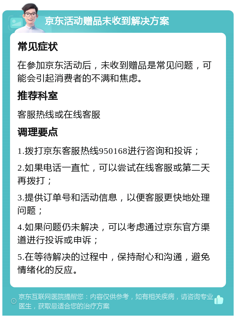 京东活动赠品未收到解决方案 常见症状 在参加京东活动后，未收到赠品是常见问题，可能会引起消费者的不满和焦虑。 推荐科室 客服热线或在线客服 调理要点 1.拨打京东客服热线950168进行咨询和投诉； 2.如果电话一直忙，可以尝试在线客服或第二天再拨打； 3.提供订单号和活动信息，以便客服更快地处理问题； 4.如果问题仍未解决，可以考虑通过京东官方渠道进行投诉或申诉； 5.在等待解决的过程中，保持耐心和沟通，避免情绪化的反应。