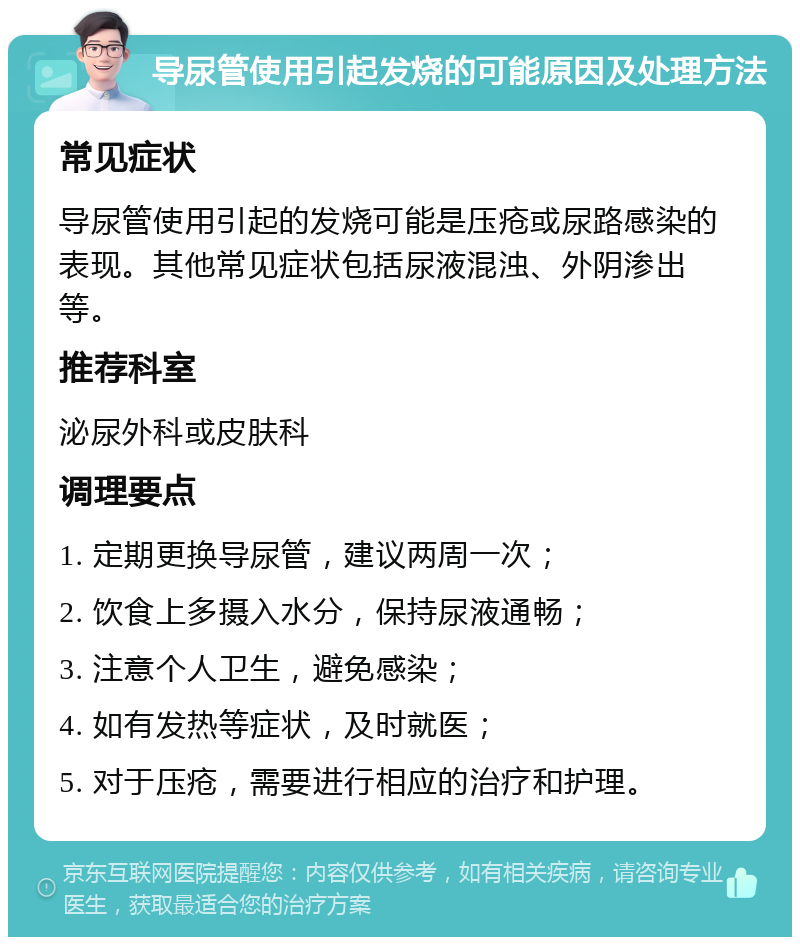 导尿管使用引起发烧的可能原因及处理方法 常见症状 导尿管使用引起的发烧可能是压疮或尿路感染的表现。其他常见症状包括尿液混浊、外阴渗出等。 推荐科室 泌尿外科或皮肤科 调理要点 1. 定期更换导尿管，建议两周一次； 2. 饮食上多摄入水分，保持尿液通畅； 3. 注意个人卫生，避免感染； 4. 如有发热等症状，及时就医； 5. 对于压疮，需要进行相应的治疗和护理。