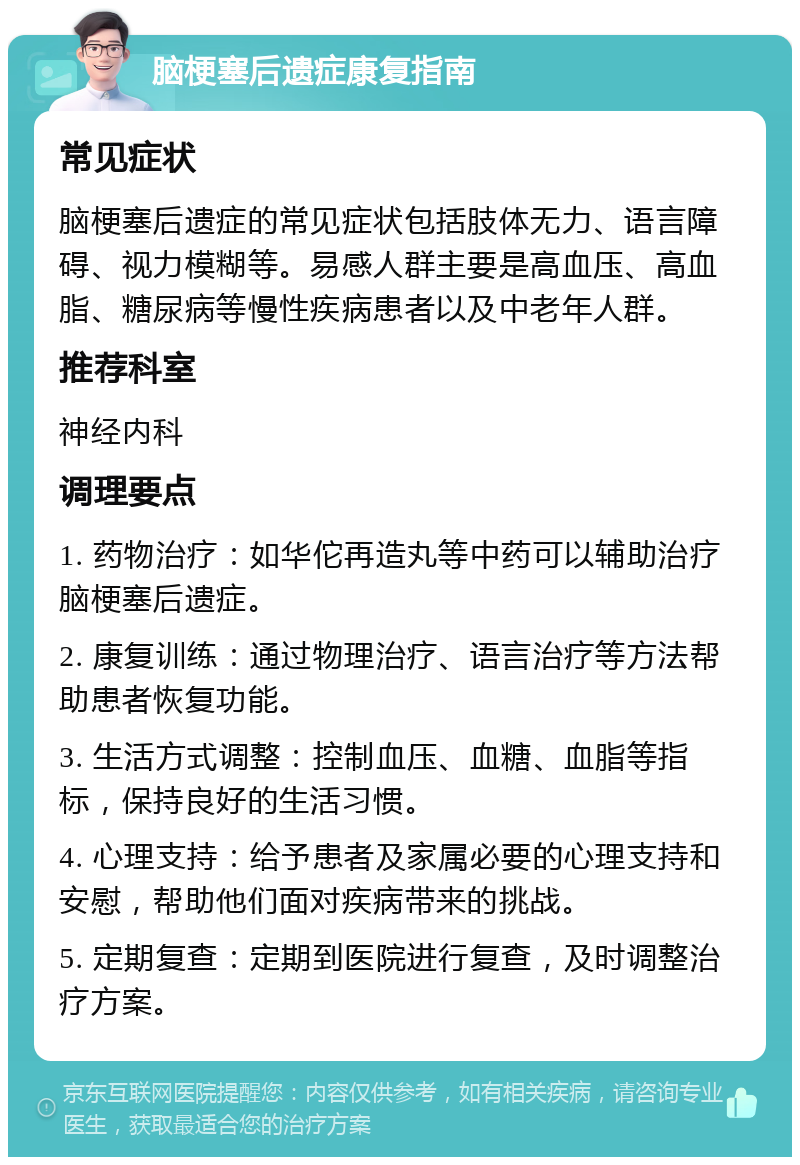 脑梗塞后遗症康复指南 常见症状 脑梗塞后遗症的常见症状包括肢体无力、语言障碍、视力模糊等。易感人群主要是高血压、高血脂、糖尿病等慢性疾病患者以及中老年人群。 推荐科室 神经内科 调理要点 1. 药物治疗：如华佗再造丸等中药可以辅助治疗脑梗塞后遗症。 2. 康复训练：通过物理治疗、语言治疗等方法帮助患者恢复功能。 3. 生活方式调整：控制血压、血糖、血脂等指标，保持良好的生活习惯。 4. 心理支持：给予患者及家属必要的心理支持和安慰，帮助他们面对疾病带来的挑战。 5. 定期复查：定期到医院进行复查，及时调整治疗方案。