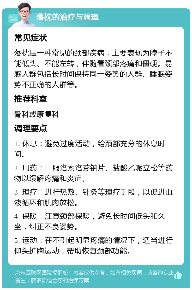 落枕的治疗与调理 常见症状 落枕是一种常见的颈部疾病，主要表现为脖子不能低头、不能左转，伴随着颈部疼痛和僵硬。易感人群包括长时间保持同一姿势的人群、睡眠姿势不正确的人群等。 推荐科室 骨科或康复科 调理要点 1. 休息：避免过度活动，给颈部充分的休息时间。 2. 用药：口服洛索洛芬钠片、盐酸乙哌立松等药物以缓解疼痛和炎症。 3. 理疗：进行热敷、针灸等理疗手段，以促进血液循环和肌肉放松。 4. 保暖：注意颈部保暖，避免长时间低头和久坐，纠正不良姿势。 5. 运动：在不引起明显疼痛的情况下，适当进行仰头扩胸运动，帮助恢复颈部功能。