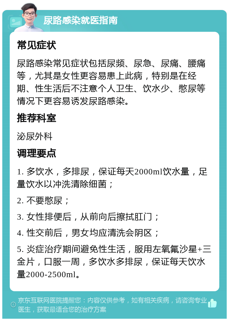 尿路感染就医指南 常见症状 尿路感染常见症状包括尿频、尿急、尿痛、腰痛等，尤其是女性更容易患上此病，特别是在经期、性生活后不注意个人卫生、饮水少、憋尿等情况下更容易诱发尿路感染。 推荐科室 泌尿外科 调理要点 1. 多饮水，多排尿，保证每天2000ml饮水量，足量饮水以冲洗清除细菌； 2. 不要憋尿； 3. 女性排便后，从前向后擦拭肛门； 4. 性交前后，男女均应清洗会阴区； 5. 炎症治疗期间避免性生活，服用左氧氟沙星+三金片，口服一周，多饮水多排尿，保证每天饮水量2000-2500ml。