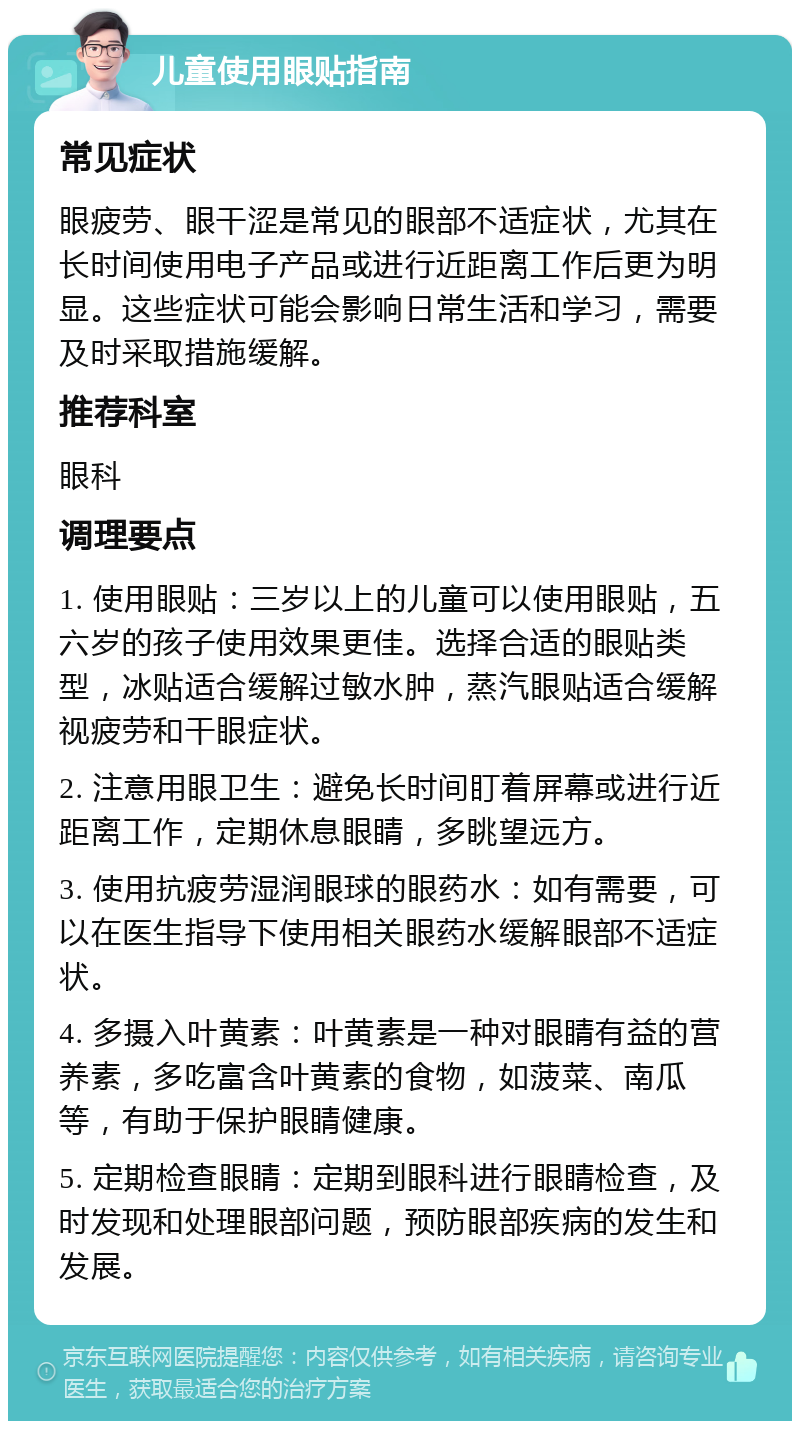 儿童使用眼贴指南 常见症状 眼疲劳、眼干涩是常见的眼部不适症状，尤其在长时间使用电子产品或进行近距离工作后更为明显。这些症状可能会影响日常生活和学习，需要及时采取措施缓解。 推荐科室 眼科 调理要点 1. 使用眼贴：三岁以上的儿童可以使用眼贴，五六岁的孩子使用效果更佳。选择合适的眼贴类型，冰贴适合缓解过敏水肿，蒸汽眼贴适合缓解视疲劳和干眼症状。 2. 注意用眼卫生：避免长时间盯着屏幕或进行近距离工作，定期休息眼睛，多眺望远方。 3. 使用抗疲劳湿润眼球的眼药水：如有需要，可以在医生指导下使用相关眼药水缓解眼部不适症状。 4. 多摄入叶黄素：叶黄素是一种对眼睛有益的营养素，多吃富含叶黄素的食物，如菠菜、南瓜等，有助于保护眼睛健康。 5. 定期检查眼睛：定期到眼科进行眼睛检查，及时发现和处理眼部问题，预防眼部疾病的发生和发展。