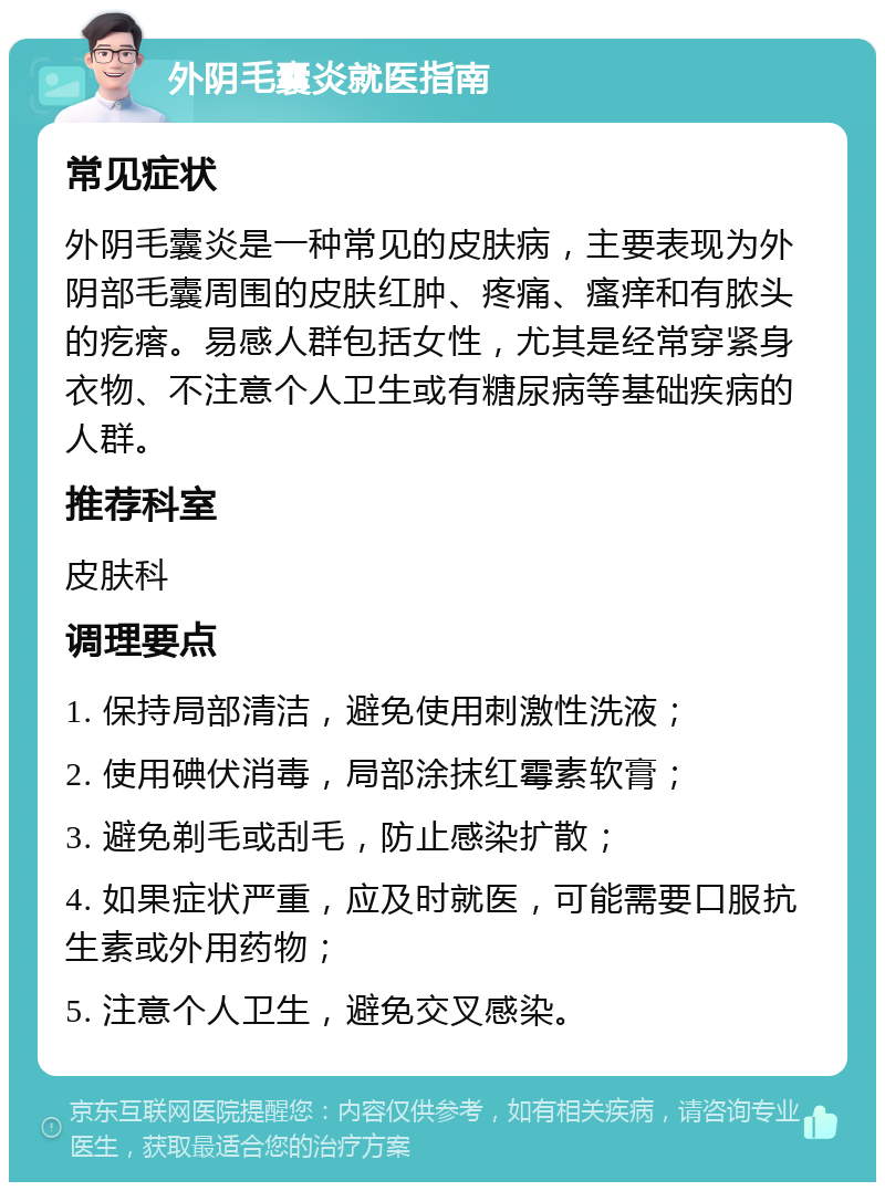 外阴毛囊炎就医指南 常见症状 外阴毛囊炎是一种常见的皮肤病，主要表现为外阴部毛囊周围的皮肤红肿、疼痛、瘙痒和有脓头的疙瘩。易感人群包括女性，尤其是经常穿紧身衣物、不注意个人卫生或有糖尿病等基础疾病的人群。 推荐科室 皮肤科 调理要点 1. 保持局部清洁，避免使用刺激性洗液； 2. 使用碘伏消毒，局部涂抹红霉素软膏； 3. 避免剃毛或刮毛，防止感染扩散； 4. 如果症状严重，应及时就医，可能需要口服抗生素或外用药物； 5. 注意个人卫生，避免交叉感染。