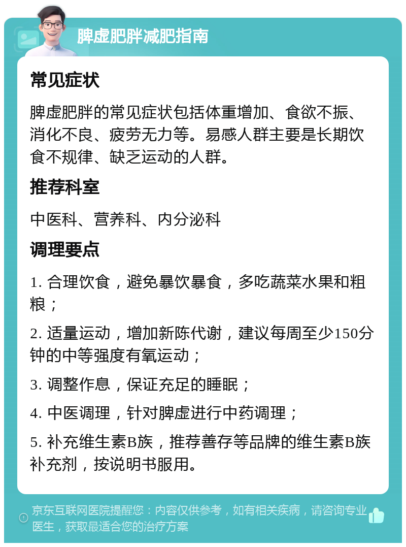 脾虚肥胖减肥指南 常见症状 脾虚肥胖的常见症状包括体重增加、食欲不振、消化不良、疲劳无力等。易感人群主要是长期饮食不规律、缺乏运动的人群。 推荐科室 中医科、营养科、内分泌科 调理要点 1. 合理饮食，避免暴饮暴食，多吃蔬菜水果和粗粮； 2. 适量运动，增加新陈代谢，建议每周至少150分钟的中等强度有氧运动； 3. 调整作息，保证充足的睡眠； 4. 中医调理，针对脾虚进行中药调理； 5. 补充维生素B族，推荐善存等品牌的维生素B族补充剂，按说明书服用。