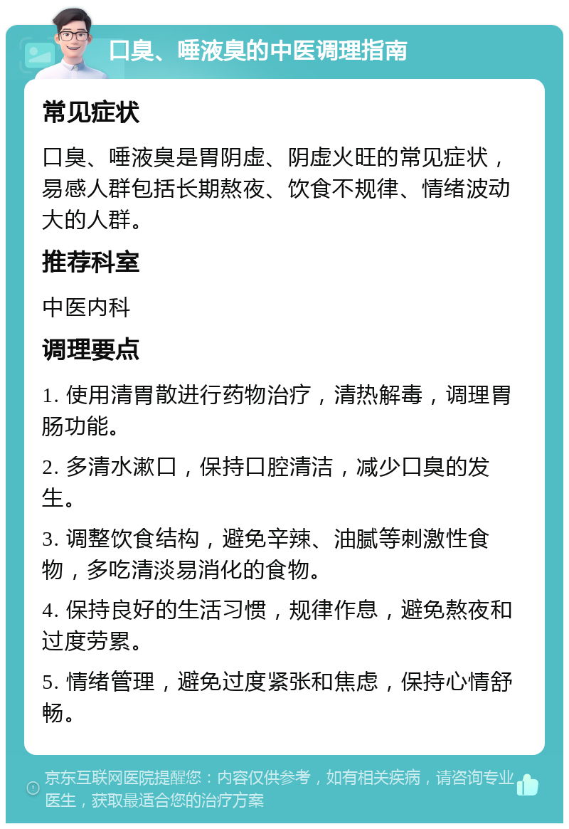 口臭、唾液臭的中医调理指南 常见症状 口臭、唾液臭是胃阴虚、阴虚火旺的常见症状，易感人群包括长期熬夜、饮食不规律、情绪波动大的人群。 推荐科室 中医内科 调理要点 1. 使用清胃散进行药物治疗，清热解毒，调理胃肠功能。 2. 多清水漱口，保持口腔清洁，减少口臭的发生。 3. 调整饮食结构，避免辛辣、油腻等刺激性食物，多吃清淡易消化的食物。 4. 保持良好的生活习惯，规律作息，避免熬夜和过度劳累。 5. 情绪管理，避免过度紧张和焦虑，保持心情舒畅。