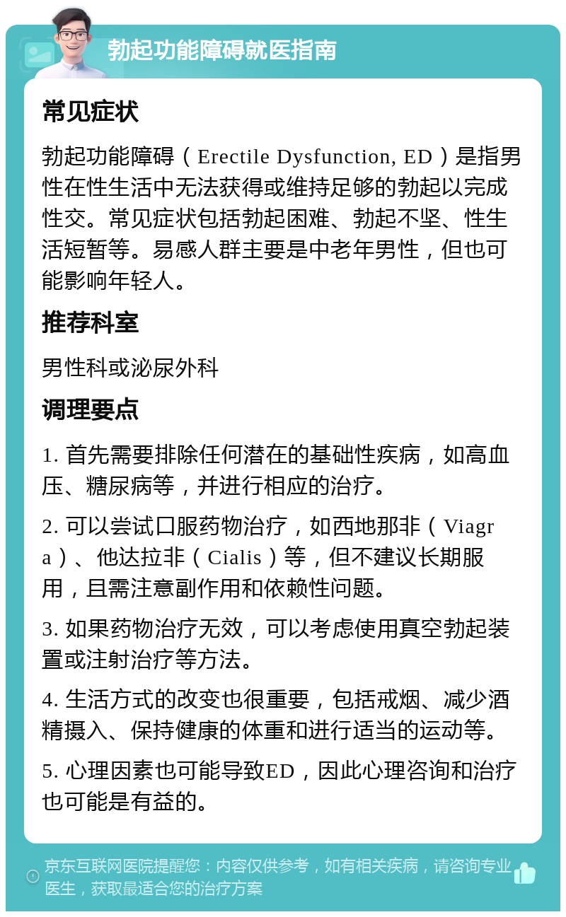 勃起功能障碍就医指南 常见症状 勃起功能障碍（Erectile Dysfunction, ED）是指男性在性生活中无法获得或维持足够的勃起以完成性交。常见症状包括勃起困难、勃起不坚、性生活短暂等。易感人群主要是中老年男性，但也可能影响年轻人。 推荐科室 男性科或泌尿外科 调理要点 1. 首先需要排除任何潜在的基础性疾病，如高血压、糖尿病等，并进行相应的治疗。 2. 可以尝试口服药物治疗，如西地那非（Viagra）、他达拉非（Cialis）等，但不建议长期服用，且需注意副作用和依赖性问题。 3. 如果药物治疗无效，可以考虑使用真空勃起装置或注射治疗等方法。 4. 生活方式的改变也很重要，包括戒烟、减少酒精摄入、保持健康的体重和进行适当的运动等。 5. 心理因素也可能导致ED，因此心理咨询和治疗也可能是有益的。