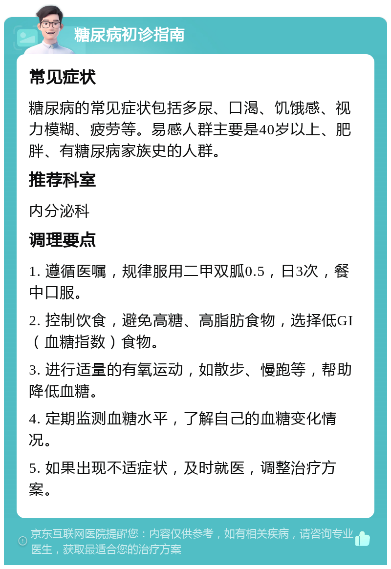 糖尿病初诊指南 常见症状 糖尿病的常见症状包括多尿、口渴、饥饿感、视力模糊、疲劳等。易感人群主要是40岁以上、肥胖、有糖尿病家族史的人群。 推荐科室 内分泌科 调理要点 1. 遵循医嘱，规律服用二甲双胍0.5，日3次，餐中口服。 2. 控制饮食，避免高糖、高脂肪食物，选择低GI（血糖指数）食物。 3. 进行适量的有氧运动，如散步、慢跑等，帮助降低血糖。 4. 定期监测血糖水平，了解自己的血糖变化情况。 5. 如果出现不适症状，及时就医，调整治疗方案。