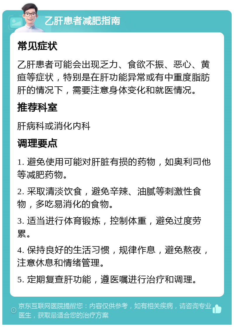 乙肝患者减肥指南 常见症状 乙肝患者可能会出现乏力、食欲不振、恶心、黄疸等症状，特别是在肝功能异常或有中重度脂肪肝的情况下，需要注意身体变化和就医情况。 推荐科室 肝病科或消化内科 调理要点 1. 避免使用可能对肝脏有损的药物，如奥利司他等减肥药物。 2. 采取清淡饮食，避免辛辣、油腻等刺激性食物，多吃易消化的食物。 3. 适当进行体育锻炼，控制体重，避免过度劳累。 4. 保持良好的生活习惯，规律作息，避免熬夜，注意休息和情绪管理。 5. 定期复查肝功能，遵医嘱进行治疗和调理。