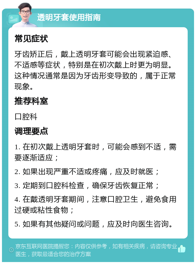 透明牙套使用指南 常见症状 牙齿矫正后，戴上透明牙套可能会出现紧迫感、不适感等症状，特别是在初次戴上时更为明显。这种情况通常是因为牙齿形变导致的，属于正常现象。 推荐科室 口腔科 调理要点 1. 在初次戴上透明牙套时，可能会感到不适，需要逐渐适应； 2. 如果出现严重不适或疼痛，应及时就医； 3. 定期到口腔科检查，确保牙齿恢复正常； 4. 在戴透明牙套期间，注意口腔卫生，避免食用过硬或粘性食物； 5. 如果有其他疑问或问题，应及时向医生咨询。