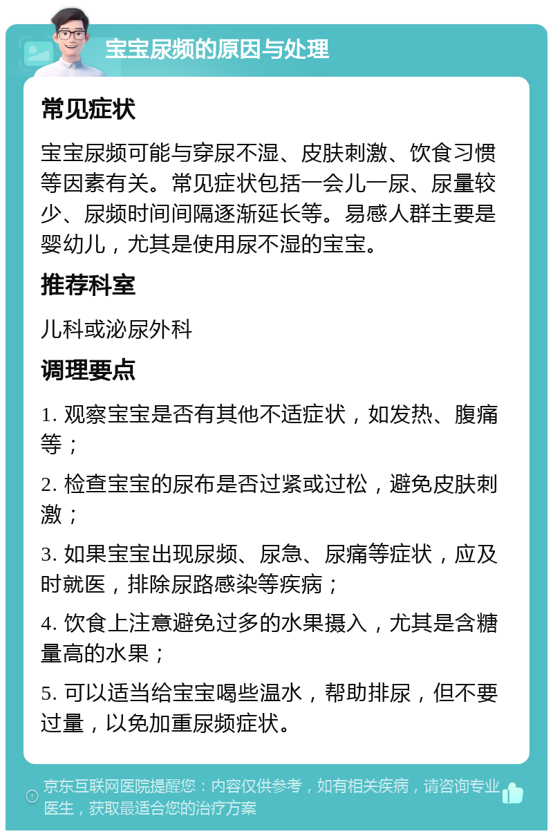 宝宝尿频的原因与处理 常见症状 宝宝尿频可能与穿尿不湿、皮肤刺激、饮食习惯等因素有关。常见症状包括一会儿一尿、尿量较少、尿频时间间隔逐渐延长等。易感人群主要是婴幼儿，尤其是使用尿不湿的宝宝。 推荐科室 儿科或泌尿外科 调理要点 1. 观察宝宝是否有其他不适症状，如发热、腹痛等； 2. 检查宝宝的尿布是否过紧或过松，避免皮肤刺激； 3. 如果宝宝出现尿频、尿急、尿痛等症状，应及时就医，排除尿路感染等疾病； 4. 饮食上注意避免过多的水果摄入，尤其是含糖量高的水果； 5. 可以适当给宝宝喝些温水，帮助排尿，但不要过量，以免加重尿频症状。