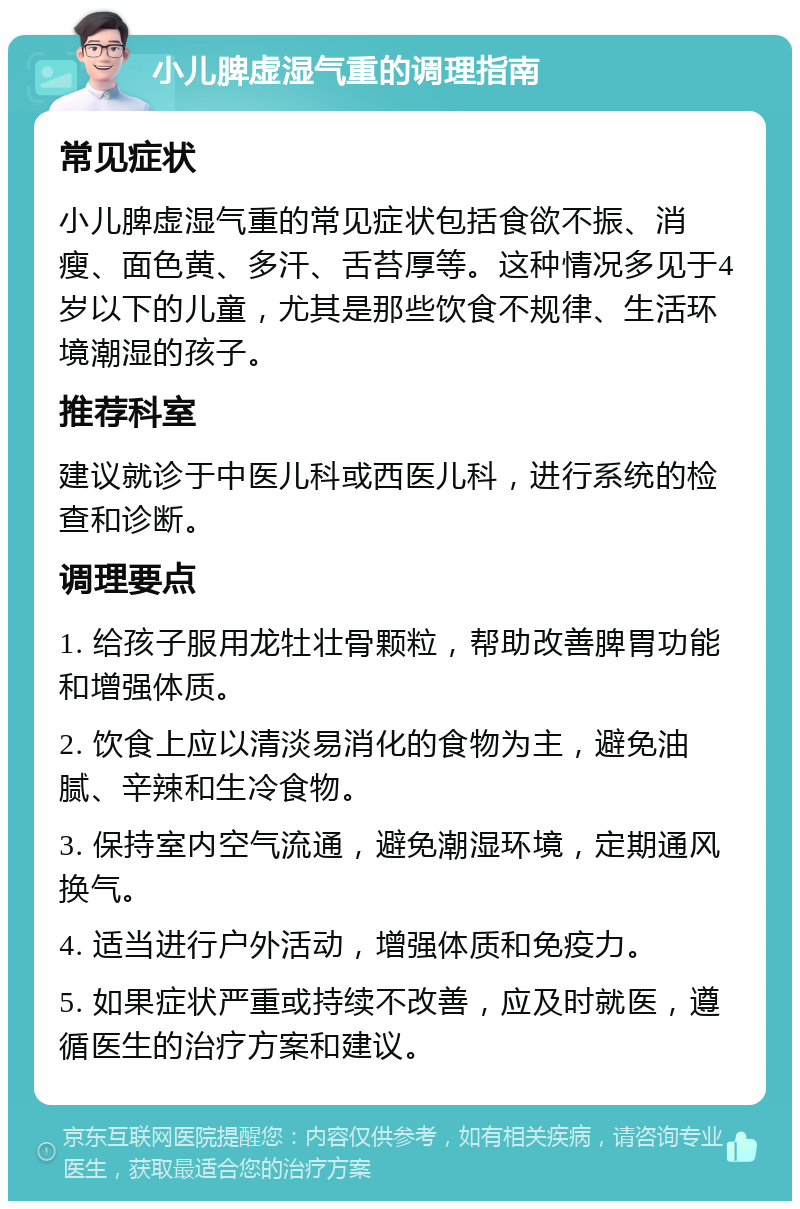 小儿脾虚湿气重的调理指南 常见症状 小儿脾虚湿气重的常见症状包括食欲不振、消瘦、面色黄、多汗、舌苔厚等。这种情况多见于4岁以下的儿童，尤其是那些饮食不规律、生活环境潮湿的孩子。 推荐科室 建议就诊于中医儿科或西医儿科，进行系统的检查和诊断。 调理要点 1. 给孩子服用龙牡壮骨颗粒，帮助改善脾胃功能和增强体质。 2. 饮食上应以清淡易消化的食物为主，避免油腻、辛辣和生冷食物。 3. 保持室内空气流通，避免潮湿环境，定期通风换气。 4. 适当进行户外活动，增强体质和免疫力。 5. 如果症状严重或持续不改善，应及时就医，遵循医生的治疗方案和建议。