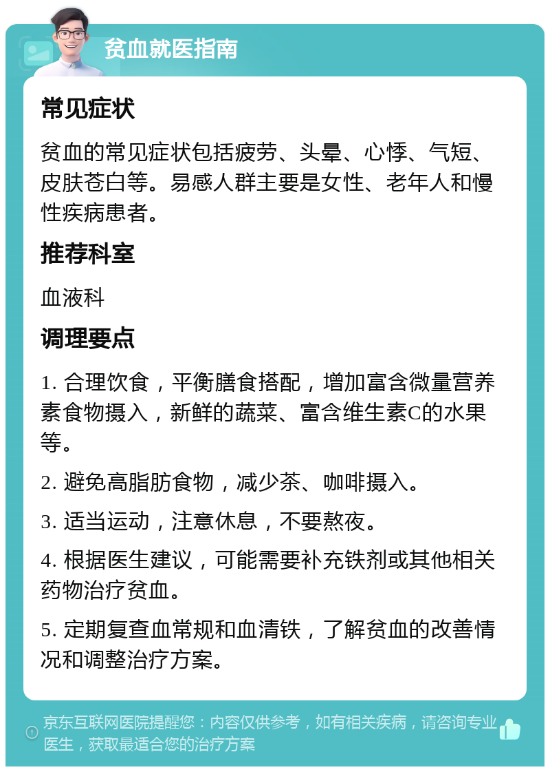 贫血就医指南 常见症状 贫血的常见症状包括疲劳、头晕、心悸、气短、皮肤苍白等。易感人群主要是女性、老年人和慢性疾病患者。 推荐科室 血液科 调理要点 1. 合理饮食，平衡膳食搭配，增加富含微量营养素食物摄入，新鲜的蔬菜、富含维生素C的水果等。 2. 避免高脂肪食物，减少茶、咖啡摄入。 3. 适当运动，注意休息，不要熬夜。 4. 根据医生建议，可能需要补充铁剂或其他相关药物治疗贫血。 5. 定期复查血常规和血清铁，了解贫血的改善情况和调整治疗方案。