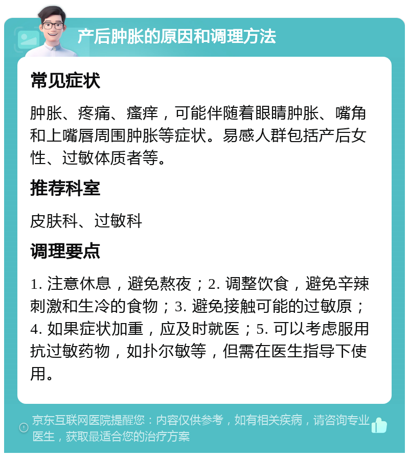 产后肿胀的原因和调理方法 常见症状 肿胀、疼痛、瘙痒，可能伴随着眼睛肿胀、嘴角和上嘴唇周围肿胀等症状。易感人群包括产后女性、过敏体质者等。 推荐科室 皮肤科、过敏科 调理要点 1. 注意休息，避免熬夜；2. 调整饮食，避免辛辣刺激和生冷的食物；3. 避免接触可能的过敏原；4. 如果症状加重，应及时就医；5. 可以考虑服用抗过敏药物，如扑尔敏等，但需在医生指导下使用。