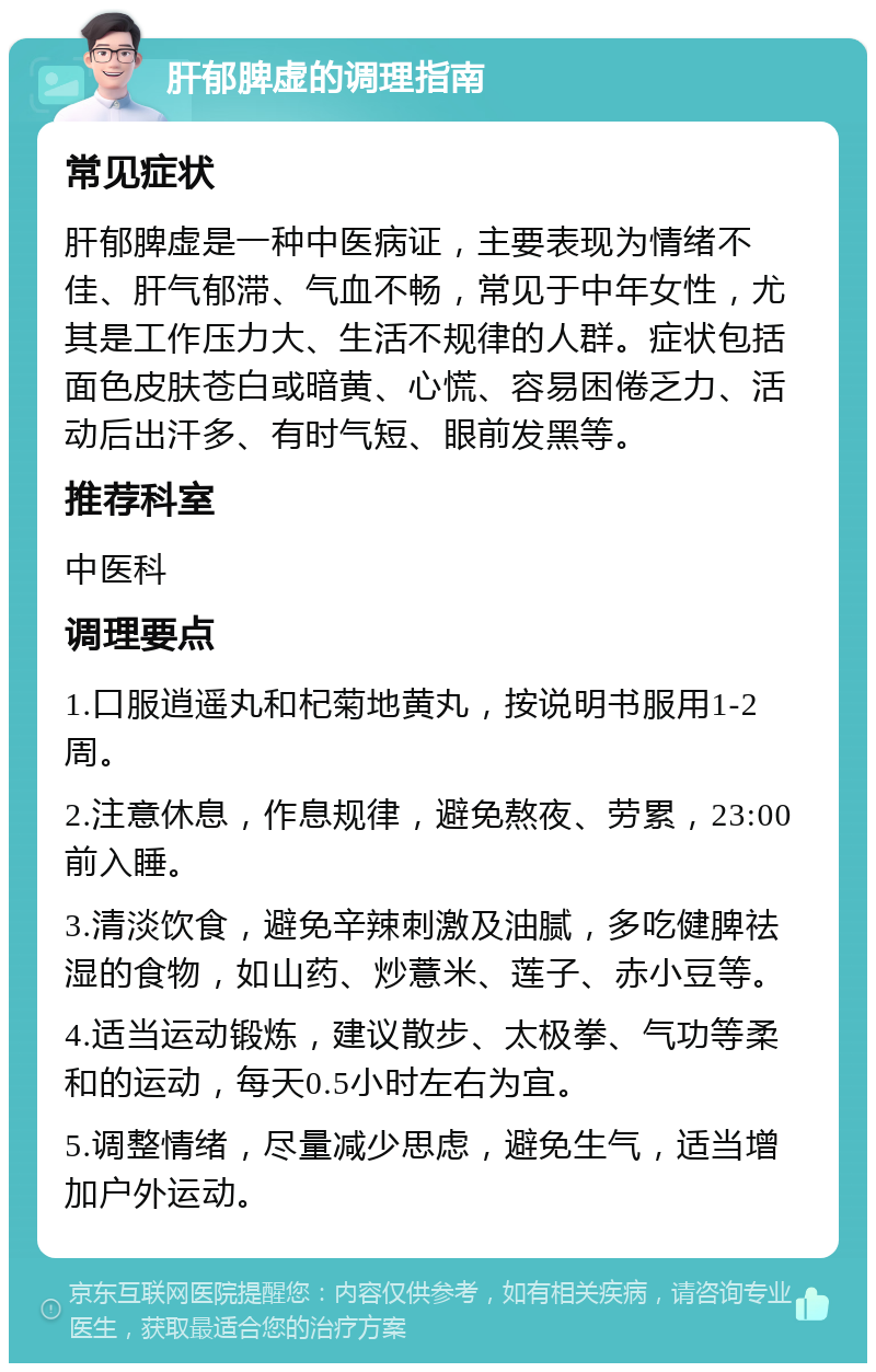 肝郁脾虚的调理指南 常见症状 肝郁脾虚是一种中医病证，主要表现为情绪不佳、肝气郁滞、气血不畅，常见于中年女性，尤其是工作压力大、生活不规律的人群。症状包括面色皮肤苍白或暗黄、心慌、容易困倦乏力、活动后出汗多、有时气短、眼前发黑等。 推荐科室 中医科 调理要点 1.口服逍遥丸和杞菊地黄丸，按说明书服用1-2周。 2.注意休息，作息规律，避免熬夜、劳累，23:00前入睡。 3.清淡饮食，避免辛辣刺激及油腻，多吃健脾祛湿的食物，如山药、炒薏米、莲子、赤小豆等。 4.适当运动锻炼，建议散步、太极拳、气功等柔和的运动，每天0.5小时左右为宜。 5.调整情绪，尽量减少思虑，避免生气，适当增加户外运动。