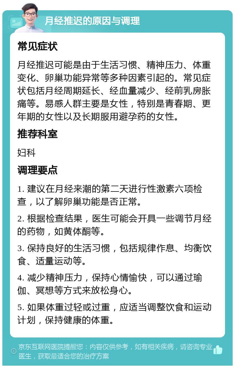 月经推迟的原因与调理 常见症状 月经推迟可能是由于生活习惯、精神压力、体重变化、卵巢功能异常等多种因素引起的。常见症状包括月经周期延长、经血量减少、经前乳房胀痛等。易感人群主要是女性，特别是青春期、更年期的女性以及长期服用避孕药的女性。 推荐科室 妇科 调理要点 1. 建议在月经来潮的第二天进行性激素六项检查，以了解卵巢功能是否正常。 2. 根据检查结果，医生可能会开具一些调节月经的药物，如黄体酮等。 3. 保持良好的生活习惯，包括规律作息、均衡饮食、适量运动等。 4. 减少精神压力，保持心情愉快，可以通过瑜伽、冥想等方式来放松身心。 5. 如果体重过轻或过重，应适当调整饮食和运动计划，保持健康的体重。