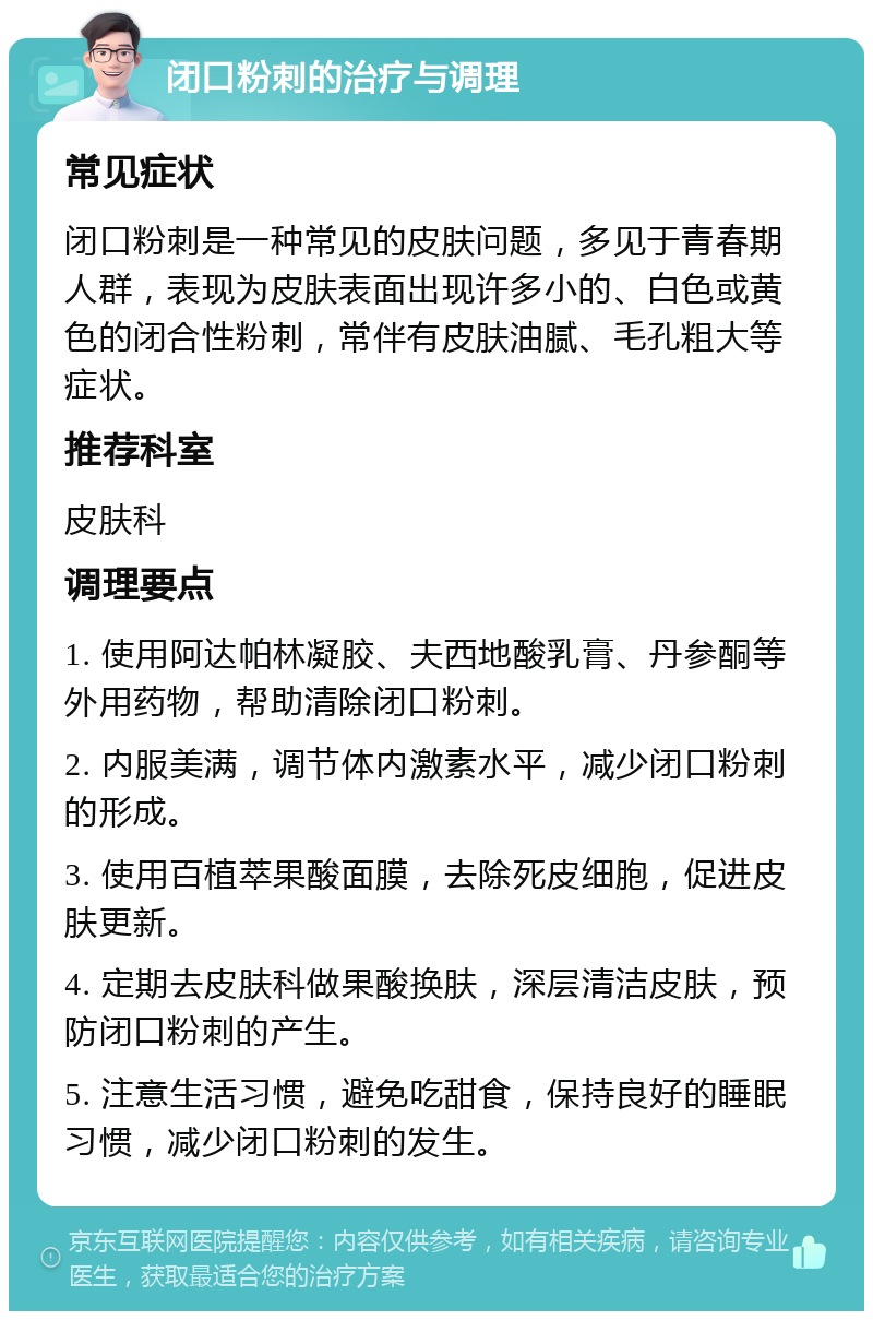 闭口粉刺的治疗与调理 常见症状 闭口粉刺是一种常见的皮肤问题，多见于青春期人群，表现为皮肤表面出现许多小的、白色或黄色的闭合性粉刺，常伴有皮肤油腻、毛孔粗大等症状。 推荐科室 皮肤科 调理要点 1. 使用阿达帕林凝胶、夫西地酸乳膏、丹参酮等外用药物，帮助清除闭口粉刺。 2. 内服美满，调节体内激素水平，减少闭口粉刺的形成。 3. 使用百植萃果酸面膜，去除死皮细胞，促进皮肤更新。 4. 定期去皮肤科做果酸换肤，深层清洁皮肤，预防闭口粉刺的产生。 5. 注意生活习惯，避免吃甜食，保持良好的睡眠习惯，减少闭口粉刺的发生。