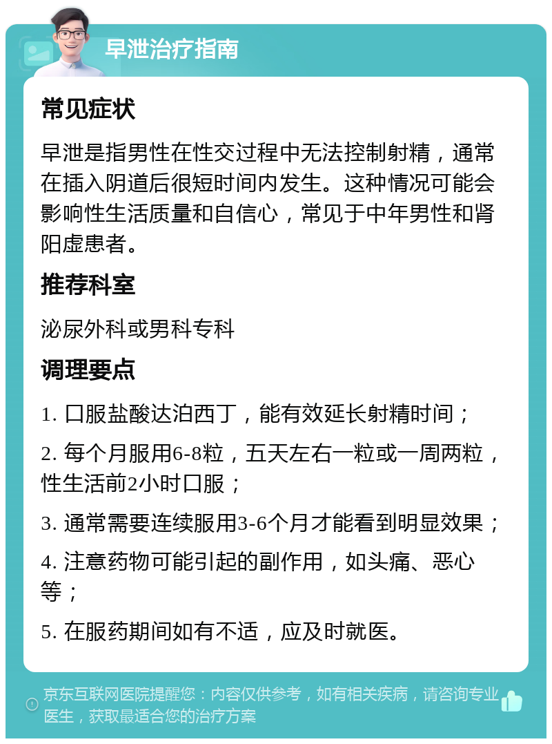 早泄治疗指南 常见症状 早泄是指男性在性交过程中无法控制射精，通常在插入阴道后很短时间内发生。这种情况可能会影响性生活质量和自信心，常见于中年男性和肾阳虚患者。 推荐科室 泌尿外科或男科专科 调理要点 1. 口服盐酸达泊西丁，能有效延长射精时间； 2. 每个月服用6-8粒，五天左右一粒或一周两粒，性生活前2小时口服； 3. 通常需要连续服用3-6个月才能看到明显效果； 4. 注意药物可能引起的副作用，如头痛、恶心等； 5. 在服药期间如有不适，应及时就医。